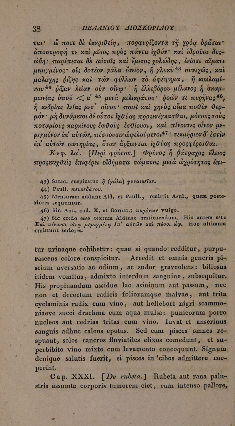 ται εὖ ποτὲ δὲ ἐχκριϑείή, πορφυρίζοντα τῇ χρόᾳ δρᾶται ἀποστροφή τε καὶ μῖσος πρὸς πάντα ἰχϑύν καὶ ἱδροῦσι δὺς- ώδη παρέπεται δὲ αὐτοῖς καὶ ἔμετος χολώδης, ἐνίοτε αἵματε μεμιγμένος οἷς δοτέον. γάλα ὄνειον, ἢ γλυκὺ ^9 συνεχῶς, καὶ μαλάχης ῥίζης καὶ τῶν φύλλων τὸ ἀφέψημα, ἢ κυχκλαμί- vov ^* ῥίζαν λείαν σὺν οἴνῳ ἢ ἐλλεβόρου μέλανος ἢ σκαμ- μωνίας ὀποῦ « αἱ 45 μετὰ μελικράτου ῥοῶν τε πυρῆνας 40, ἢ κεδρίας λείας μετ΄ οἴνου ποιεῖ καὶ χηνὸς αἷμα ποϑὲν ϑερ-- μόν μὴ δυνάμενοι δὲ οὗτοι ἰχϑύας πρρςενέγκασϑαι, μόνους τοὺς ποταμίους καρκίνους ἑῳφϑοὺς ἐσϑίουσι, καὶ πίνοντες οἶνον με- μιγμένον ἐπὶ αὐτῶν, πέσσουσιν ὠφελούμενοι! τεκμήριον δ᾽ ἐστὶν ἐπὶ αὐτῶν σωτηρίας, ὅταν ἄρξωνται ἰχϑύας προςφέρεσϑαι. Κεφ. λα΄. [Περὶ qgvvov.] Φρῦνος ἢ βάτραχος ἕλειος. προςεγεχϑεὶς ἐπιφέρει οἰδήματα σώματος μετὰ ὠχρότητος ἔπι- 45) Sarac. suspicatur ἢ (y&amp;Àa) γυναικεῖον. 44) Paull. πευπκεδάνου. 45) Mensuram addunt Ald. et Paull., omittit Asul,, quem poste- . lores sequuntur. 46) Sic A&amp;ét., cod. X, et Cornar.; πυρήνων vulgo. 47) Sic credo esse textum Aldinae restituendum, Hic autem est: Καὶ nívovow οἴνῳ μεμιγμένῳ ἐπ᾽ αὐτῶν καὶ πέσσ, wg. Hoo ultimum omittunt seriores. tur urinaque cohibetur: quae si quando redditur, purpu- rascens colore conspicitur. ^ Accedit et omnis generis pi- scium aversatio ac odium, ac sudor graveolens: biliosus itidem vomitus, admixto interdum sanguine , subsequitur. His propinandum assidue lac asininum aut pássum, nec. non et decoctum radicis foliorumque malvae, aut trita cyclaminis radix cum vino, aut hellebori nigri scammo- niaeve succi drachma cum aqua mulsa: punicorum porro nucleos aut cedrias tritas cum vino. luvat et anserinus sanguis adhuc calens epotus. Sed cum pisces omnes re- spuant, solos cancros fluviatiles elixos comedunt, et su- perbibito vino mixto cum levamento concoquunt. Signum denique salutis fuerit, si pisces in 'cibos admittere coe- perint. Cap. XXXI. [De rubeta.] Rubeta ant rana palu- stris assumta corporis tumorem ciet, cum intenso pallore,