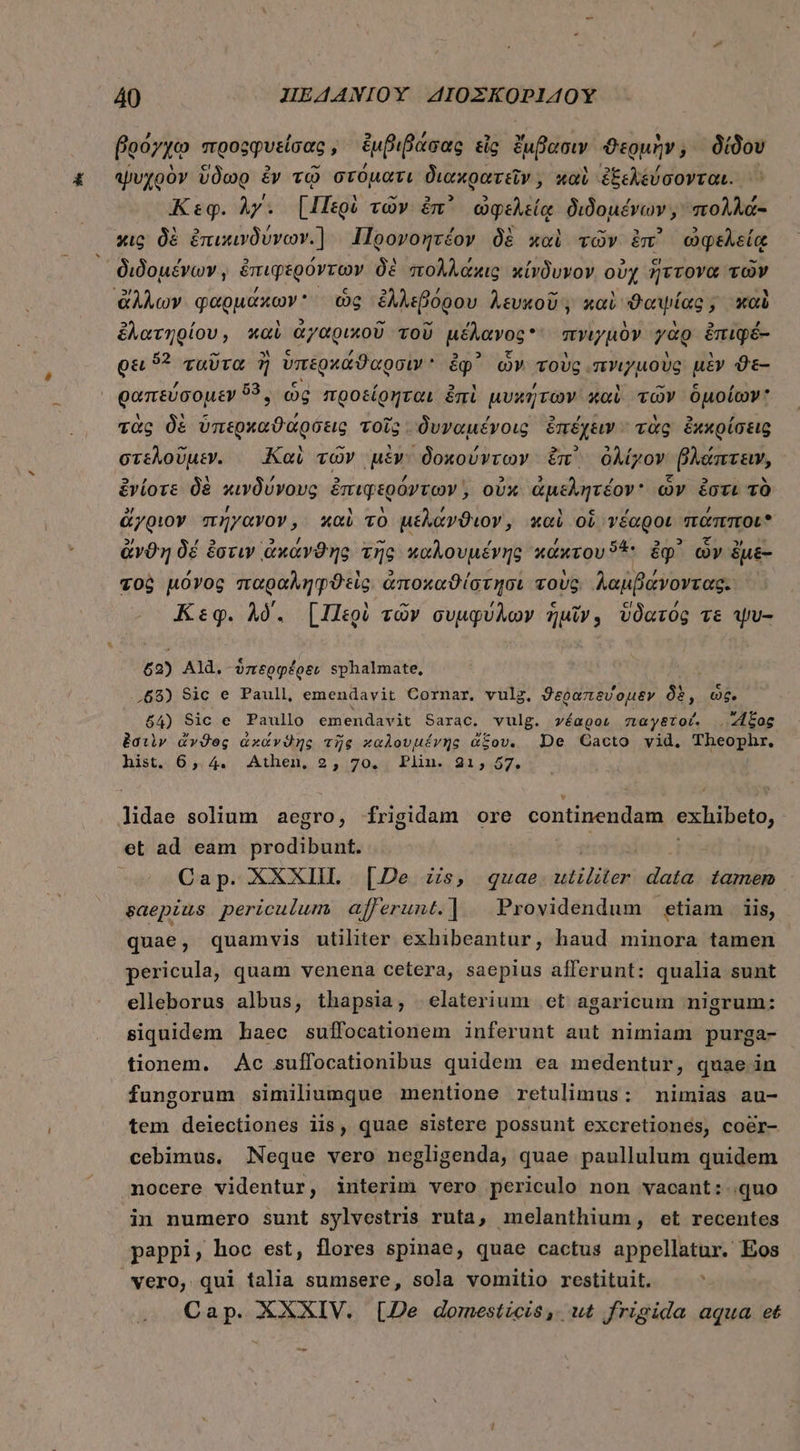βρόγχῳ προςφφυείσας, ἐμβιβάσας εἰς ἔμβασιν ϑερμὴν; δίδου ψυχρὸν ὕδωρ ἐν τῷ στόματι διακρατεῖν, καὶ ἐξεχέύσονται., Κεφ. Ay. [Περὶ τῶν ἐπ᾿ ὠφελείᾳ διδομένων, πολλά- xig δὲ ἐπικινδύνων. | Iloovogréov δὲ xoi τῶν ἐπ᾽ ὠφελείᾳ διδομένων, ἐπιφερόντων δὲ πολλάκις κίνδυνον. οὐχ ἥττονα τῶν ἄλλων φαρμάκων ὡς ἐλλεβόρου λευκοῦ, καὶ ϑαψίας, καὶ ἐλατηρίου, καὶ ἀγαρικοῦ τοῦ μέλανος πνιγμὸν γὰρ ἐπιφέ- Qu 5? ταῦτα ἢ ὑπερκάϑαρσιν ἐφ᾽ ὧν τοὺς “πνιγμοὺς μὲν ϑὲ- ραπεύσομεν 59, ὡς προείρηται ἐπὶ μυκήτων καὶ τῶν ὁμοίων: τὰς δὲ ὑπερκαϑάρδεις τοῖς - δυναμένοις ἐπέχειν τὰς ἐκκρίσεις στελοῦμεν. Καὶ τῶν μὲν δοκούντων ἐπ᾽ ὀλίγον βλάπτειν, ἐνίοτε δὲ κινδύνους ἐπιφερόντων,, οὐκ ἀμελητέον ὧν ἔστι τὸ ἄγριον πήγανον, καὶ τὸ μέλάνϑιον, καὶ οὗ νέαροι πάπποι ἄνϑη δέ ἔστιν ἀκάνϑης τῆς καλουμένης κάχτου 4 ἐφ᾽ ὧν ἔμε- τοὶ μόνος παραληφϑεὶς. ἀποχαϑίστησι τοὺς. λαμβάνοντας. ὦ Κεφ. λό. [Περὶ τῶν συμφύλων ἡμῖν, ὕδατός τε ψυ- 62) Ald. ὑπερφέρειν sphalmate, .68) Sic e Paull, emendavit Cornar. vulg. ϑεῤαπεύομεν δὲ, ὡς. $4) Sic e Paullo emendavit Sarac. vulg. γέαρον παγξτοί. B^ i ἐστὶν ἄνϑος àxdvOng τῆς καλουμένης ἄξου.ς De GCacto vid. Theophr. hist. 6,.4. Athen, 2, 70., Plin..21; 57, lidae solium aegro, frigidam ore continendam exhibeto, et ad eam prodibunt. | Cap. XXXIII. [De zis, quae ἜΝ data tamem. saepius periculum afferunt.| Providendum etiam 118, quae , quamvis utiliter exhibeantur, haud minora tamen pericula, quam venena cetera, saepius afferunt: qualia sunt elleborus albus, thapsia, elaterium οἱ agaricum nigrum: siquidem haec suffocationem inferunt aut nimiam purga- tionem. | Àc suffocationibus quidem ea medentur, quae in fungorum similiumque mentione retulimus: nimias au- tem deiectiones iis, quae sistere possunt excretiones, coéer- cebimus, Neque vero negligenda, quae paullulum quidem nocere videntur, interim vero periculo non vacant: quo in numero sunt sylvestris ruta, melanthium , et recentes pappi, hoc est, flores spinae, quae cactus appellatur. Eos vero, qui talia sumsere, sola vomitio restituit. Cap. XXXIV. [De domesticis, ut frigida aqua et