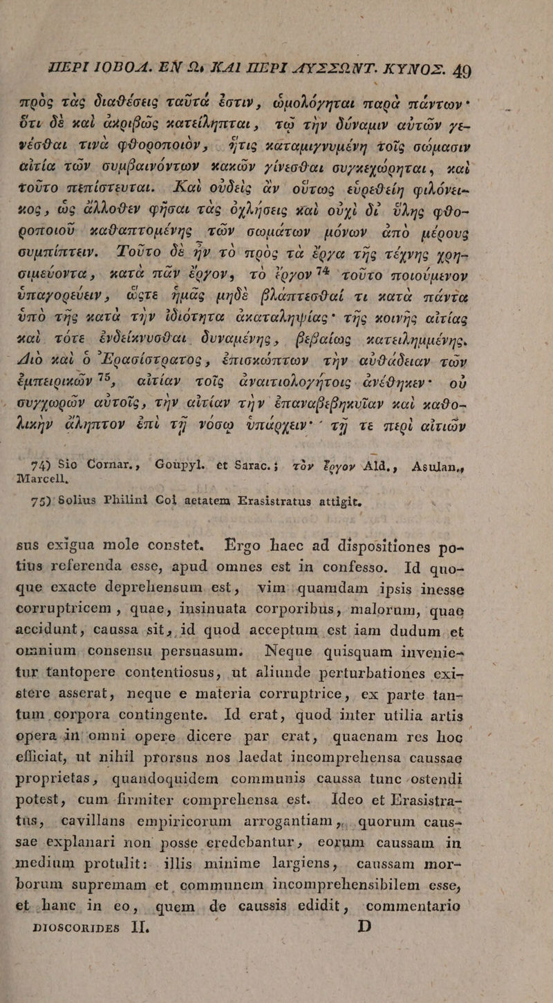 πρὸς τὰς διαϑέσεις ταῦτά ἐστιν, ὡμολόγηται παρὰ πάντων ὅτι δὲ καὶ ἀκριβῶς κατείληπται, τῷ τὴν δύναμιν αὐτῶν γε- ψέσϑαι τινὰ φϑοροποιὸν, ἢτις καταμιγνυμένη τοῖς σώμασάι αἰτία τῶν συμβαινόντων κακῶν γίνεσθαι συγκεχώρηται; καὶ τοῦτο πεπίστευται. Καὶ οὐδεὶς ἂν οὕτως εὑρεϑείη φιλόνει-- 406, ὡς ἄλλοϑεν φῆσαι τὰς ὀχλήσεις καὶ οὐχὶ δὲ ὕλης qo- goto. 00 χαϑαπτομένης τῶν σωμάτων μόνων ἀπὸ μέρους συμπίπτειν. Τοῦτο δὲ ἦν τὸ πρὸς τὰ ἔργα τῆς τέχνης χρη-- σιμεύοντα, κατὰ πᾶν ἔργον, τὸ ἔργον 14 τοῦτο ποιούμενον ὑπαγορεύειν, ὥςτε ἡμᾶς μηδὲ βλάπτεσϑαί τι κατὰ πάντα ὑπὸ τῆς κατὰ τὴν ἰδιότητα ἀκαταληψίας  τῆς κοινῆς αἰτίας καὶ τότε ἐνδείκνυσθαι, δυναμένης, βεβαίως κατειλημμέγης. ho καὶ ὃ ᾿Ερασίσερατος, ἐπισκώπτων τὴν αὐϑάδειαν τῶν ἐμπειρικῶν 15, αἰτίαν τοῖς ἀναιτιολογήτοις. ἀνέϑηκεν: οὐ συγχωρῶν αὐτοῖς, τὴν αἰτίαν τὴν ἐπαναβεβηκυῖαν καὶ xa00- λικὴν ἄληπτον ἐπὶ τῇ νόσῳ ὑπάρχειν ΄ τῇ τε περὶ αἰτιῶν 74) Sio Cornar, Goupyl. et Sarac.;. τὸν foyov Ald., Asulan,, Marcell, : 75) 80lius Philini Col aetatem Erasistratus attigit. sus exigua mole constet. Ergo haec ad dispositiones po- tius referenda esse, apud omnes est in confesso. Id quo- que exacte deprehensum. est, vim quamdam ipsis inesse corruptricem , quae, insinuata corporibus, malorum, quae accidunt, caussa sit, id quod acceptum est iam dudum. et omnium. consensu persuasum. Neque quisquam invenie- tur tantopere contentiosus, ut aliunde perturbationes exi- stére asserat, neque e materia corruptrice, ex parte tan- tum corpora contingente. Id erat, quod inter utilia artis opera in|'omni opere dicere par erat, quaenam res hoc efficiat, ut nihil prorsus nos laedat incomprehensa caussae proprietas, quandoquidem communis caussa tunc .ostendi potest, cum firmiter comprehensa est. ldeo et Erasistra- tis, cavilans empiricorum arrogantiam ,. quorum caus- sae explanari non posse eredebantur, eorum caussam in medium protulit: ilis minime largiens, caussam mor- borum supremam et, communem. incomprehensibilem esse, et .hane in eo, quem de «caussis edidit, commentario DIOSCORiDES ll. ; D