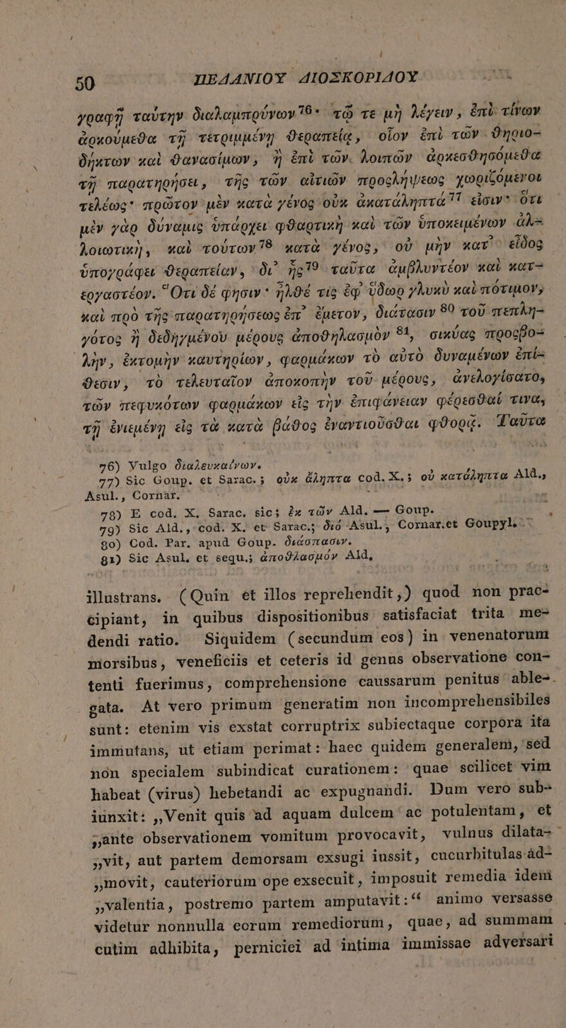 L] 50 HEAANIOY 4AIOZKOPIAOY A Ὁ , X Aa A. , γραφῇ ταυτὴν διαλαμπρύνων 15. τῷ τε μὴ λέγειν, ἐπὶ: τίνων e , u ^ : r 2 Rn s ojLY - : Ν ἀρκουμεϑα τῇ τετριμμένη ϑεραπείᾳ, οἷον ἐπὶ τῶν :ϑῆριδα δήχτων καὶ ϑανασίμων, ἢ ἐπὶ τῶν. λοιπῶν ἀρκεσϑησόμεϑα τῇ παρατηρήσει, τῆς τῶν αἰτιῶν προςλήψεως χωριζόμενοι τελέως πρῶτον μὲν κατὰ γένος οὐκ ἀκατάληπτα 7 εἶσιν ὃτι 1 / c , : - μὲν γὰρ δύναμις ὑπάρχει φϑαρτικὴ καὶ τῶν ὑποκειμένων ds M , t . - Aoworu], καὶ voUrov78 κατὰ γένος, οὐ μὴν κατ᾽ εἶδος ὃς es:  53. ξ 79 -“ » Ν or M . ὑπογράφει ϑεραπείαν. 0i ἡς 15 ταῦτα ἀμβλυντέον καὶ κατ- ἐργαστέον. “Οτι δέ . ἦχϑέ vic ἐφ᾿ ὕδωρ γλυκὺ καὶ πότι 07 i 'δέ φησιν ἡλϑέ vig ἐφ᾽ ὕδωρ γλυκὺ καὶ πότιμον, Y M M / , 1 - καὶ πρὸ τῆς παρατηρήσεως ἐπ᾽ ἔμετον, διάτασιν 90 τοῦ πεπλη- , Ν T VW , . , γότος ἢ δεδηγμένου μέρους ἀποϑηλασμὸν 91, σικύας mgocpo- λὴν, ἐχτομὴν καυτηρίων, φαρμάκων τὸ αὐτὸ δυναμένων ἐπέ: ϑεσιν, τὸ τελευταῖον ἀποχοπὴν τοῦ μέρους, ἀνελογίσατο, M d Li 5 / ’, τῶν πεφυκότων φαρμάκων εἷς τὴν ἐπιφάνειαν φέρεσϑαί τινα; “35 L » lU &amp; , C» τὴν MT j - - τῇ ἐνιεμένῃ εἰς τὰ κατὰ βάϑος ἐναντιοῦσϑαι φϑορᾷ. Tovro 76) Vulgo Óuaevxatvov. 77) Sic Goup. et Sazac.5 οὐκ ἄληπτα cod. X. o) κατόληπτα Al., Asul., Cornar. ; aiios 78) E cod, X. Sarac. 510: ix τῶν Ald. — Goup. 79) Sic Ald., cod. X. et Sarac.; διό Asul, Cornar.et Goupyl ᾿ς $0) Cod. Par. apud Goup. διάσπασιυν. 81) Sic Asul, et sequ.; ἀποϑλασμόν Ald, ilustrans. (Quin et illos reprehendit,) quod non prae- cipiant, in quibus dispositionibus satisfaciat trita me- dendi ratio. — Siquidem ( secundum eos) in venenatorunt niorsibus, veneficiis et ceteris id genus observatione comn- tenti fuerimus, comprehensione caussarum penitus able-. gata. At vero primum generatim non incomprehensibiles sunt: etenim vis exstat corruptrix subiectaque corpora ita immutans, ut etiam perimat: haec quidem generalem, sed non specialem subindicat curationem: quae scilicet vim habeat (virus) hebetandi ac expugnandi. Dum vero sub- iunxit: ,, Venit quis ad aquam dulcem ac potulentam, et ,ante observationem vomitum provocavit, vulnus dilata-' »vit, aut partem demorsam exsugi iussit , cucurbitulas-ád- | movit, cauteriorum ope exsecuit, imposuit remedia idem »valentia, postremo partem amputavit:( animo versasse videtür nonnulla corum remediorüm, quae, ad summam cutim adhibita, perniciei ad intima immissae adversari