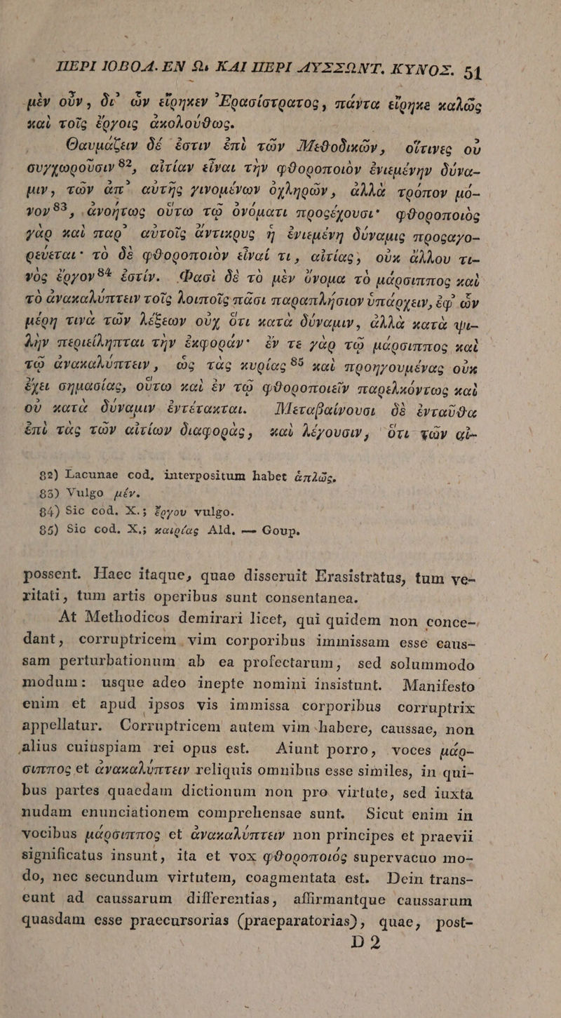 μὲν οὖν, δι’ ὧν εἴρηκεν ᾿Ερασίστρατος, πάντα εἰρηκδ καλῶς καὶ τοῖς ἔργοις ἀκολούϑως. Θαυμάζειν δέ ἔστιν émi τῶν Μηεϑοδικῶν, οἵτινες οὐ συγχωροῦσιν n αἰτίαν εἶναι τὴν φϑοροποιὸν ἑνιέμένην δύνα- μιν, τῶν Gm. αὐτῆς γινομένων ὀχληρῶν, ἀλλὰ τρόπον uó- γον 83, ᾿ἀνοήτως οὕτω τῷ ὀνόματι προςέχουσι φϑοροποιὸς γὰρ καὶ παρ᾽ αὐτοῖς ἄντικρυς ἢ ἐγιεμένῃ δύναμις προραγο-- φεύεται τὸ δὲ φϑρροποιὸν εἶναί τι, αἰτίας; οὐκ ἄλλου τι-- γὸς &amp;gyov9* ἐστίν. Φασὶ δὲ τὸ μὲν ὄνομα τὸ μάρσιππος, καὶ τὸ ἀνακαλύπτειν τοῖς λοιποῖς πᾶσι παραπλήσιον ὑ ὑπάρχειν, ἐφ ὧν μέρη τινὰ τῶν λέξεων οὐχ ὅτι κατὰ δύναμιν, ἀλλὰ κατὰ Ur λὴν περιείληπται τὴν ἐκφοράν ἔν τε γὰρ τῷ μάρσιππος καὶ τῷ ἀνακαλύπτειν, ὡς τὰς κυρίας 95 καὶ προηγουμένας ovx ἔχει σημασίας, οὕτω καὶ ἐν τῷ φϑοροποιεῖν πταρελκόγτως καὶ οὐ κατὰ δύναμιν &amp;yrévaxvot. ηεταβαίνουσι δὲ ἐνταῦϑα ἐπὺ τὰς τῶν αἰτίων διαφορὰς, καὶ λέγουσιν, ὅτι τῶν Qi- 82) Lacunae cod, interpositum habet ἁπλῶς. 85) Vulgo μέν. 84) Sic cod. X.; ἔργου vulgo. 85) Sic cod. X.; καιρίας Ald, — Goup. possent. Haec itaque, quae disseruit Erasistràtus, tum ve- ritati, tum artis operibus sunt consentanea. At Methodicos demirari licet, qui quidem non conce- dant, corruptricem , vim corporibus iminissam esse ecaus- sam perturbationum ab ea profectarum, | sed solummodo modum: usque adeo inepte nomini insistunt. Manifesto euim et apud ipsos vis immissa corporibus corruptrix appellatur. Corruptricem autem vim habere, caussae, non lius cuiuspiam rei opus est. Aiunt porro, voces μάρ- σιππος et ἀνακαλύπτειν reliquis omnibus esse similes, in qui- bus partes quaedam dictionum non pre virtute, sed iuxta nudam enunciationem comprehDensae sunt. Sicut enim in vocibus μάρσιππος et ἀνακαλύπτειν non principes et praevii significatus insunt, ita et vox φϑοροποιὸς Supervacuo mo- do, nec secundum virtutem, coagmentata est. Dein trans- eunt ad caussarum differentias, aílirmantque caussarum quasdam esse praecursorias (praeparatorias), quae, post- D2
