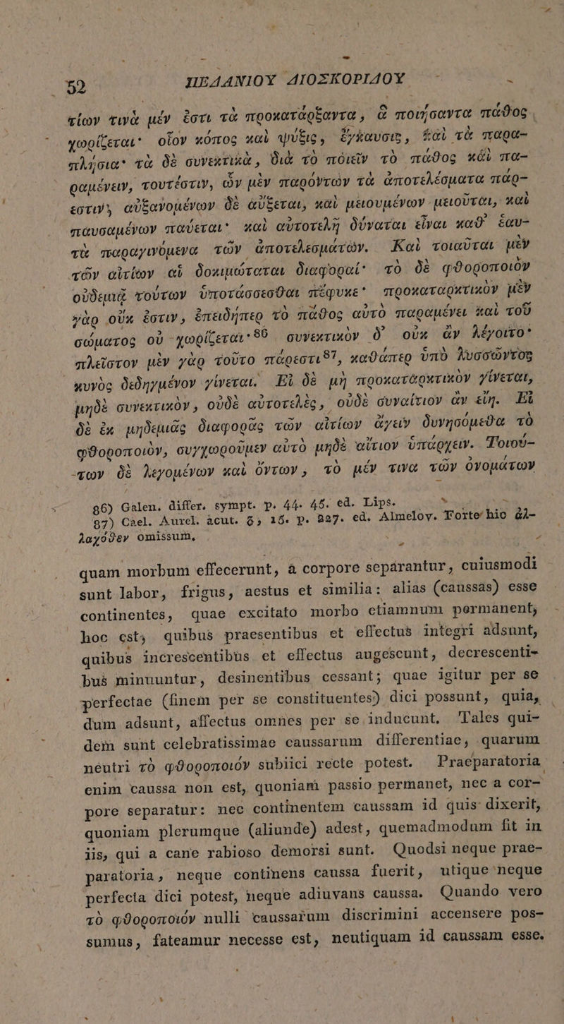 m M , E) M 3 d | e - fa σίων τινὰ μέν ἔστι TO προκατάρξαντα, ἃ ποιήσαντα πάϑος. , en / M , ρον, ἔς SA wA « χωρίζεται οἷον κόπος καὶ ψύξις, ἔγάαυσιξ, “αὶ τὰ παρα- πλήσια τὰ δὲ συνεκτικὰ, διὰ τὸ πόιεῖν τὸ πάϑος wi πα- ραμένειν, τουτέστιν, ὧν μὲν παρόντων τὰ ἀποτελέσματα παᾶρ- ἐστιν. αὐξανομένων δὲ ἀὔξεται, καὶ μειουμένων μειοῦται; καὶ παυσαμένων παύεται καὶ αὐτοτελῆ δύναται εἶναι καϑ' ξἕαυ- ͵ ^ Vs LEUR. τὰ παραγινόμενα τῶν ἀποτελεσμάτῶν. Καὶ τοιαῦται μὲν τῶν αἰτίων ei δοκιμώταται διαφοραί: τὸ δὲ φϑοροποιὸν à P ὼν /  í mU 2 ic - ς δὰ οὐδεμιᾷ τούτων ὑποτάσσεσθαι πέφυκε προκαταρχτικὸν μὲν 5 Ld Y  A T ; γὰρ οὔκ ἐστιν, ἐπειδήπερ τὸ πᾶϑος αὐτὸ παραμένει καὶ τοῦ σώματος OU -χωρίζεται 89 συνεκτικὸν δ᾽ οὐκ ἂν λέγοιτο E &amp; TENA i 7 D ^ ; - EN πλεῖστον uiv γὰρ τοῦτο πὰρεστι8ϊ, χαϑαπερ ὑπὸ λυσσῶντοςξ κυνὸς δεδηγμένον γίνεται. Ei δὲ μὴ προκαταρχτικὸν γίνεται, : * M PE! 2 M PEL * , » » - μηδὲ συνεκτικον» οὐδὲ αὐτοτελὲς, οὐδὲ συναίτιον ἀν su]. Εἰ M 5 ^ e - 1  , δὲ ἐκ μηδεμιᾶς διαφορᾶς vov αἰτίων &amp;yay δυνησόμεϑα τὸ uL ' x d h , x ^ 5 à 37 φϑοροποιὸν, συγχωρουμὲν αὐτὸ μηδὲ αἴτιον ὑπάρχειν. Τοιου- , ΄ L d » te. χων δὲ λεγομένων καὶ ὄντων, τὸ μέν τινὰ τῶν ὀγομάτῶν 86) Galen. differ. sympt. p. 44- 45. ed. Lips. . ὴ 87) 08ε]. Aurel àcut. 65 15. p. 827. ed. Almeloy. Torte hic ἀλ- λαχόϑεν omissum, » - quam morbum effecerunt, à corpore separantur, cuiusmodi sunt labor, frigus, aestus et similia: alias (caussas) esse continentes, quae excitato morbo etiamnum permanent, hoc cst, quibus praesentibus et effectus integri adsunt, quibus increscentibüs et effectus augescunt, decrescenti- Pus minuuntur, desinentibus cessant; quae igitur per se perfectae (finem per se constituentes) dici possunt, quia, dum adsunt, affectus omnes per se inducunt. Tales qui- dem sunt celebratissimae caussarum differentiae, quarum neutri τὸ φϑοροποιόν subiici recte potest. Praeparatoria enim caussa non est, quoniami passio permanet, nec a cor- pore separatur: mec continentem caussam id quis dixerit, quoniam plerumque (aliunde) adest, quemadmodum fit in iis, qui a cane rabioso demorsi sunt. Quodsi neque prae- paratoria, neque continens caussa fuerit, utique neque perfecta dici potest, neque adiuvans caussa. Quando vero τὸ φϑοροποιόν nulli caussafum discrimini accensere pos- sumus, fateamur necesse est, neutiquam id caussam esse.