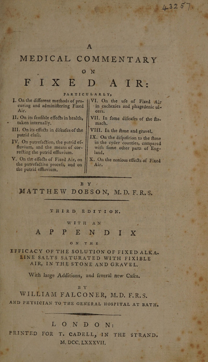 Bs. a : A ‘ - MEDICAL COMMENTARY Sige ON ; , Poe Dae I Re. L a the different Ae ae ae l or On ths ufe of Fixed Ajr curing and adminiftering Fixed ‘in cachexies and phagedenic uls Air. cers. II. On its fenfible effets inhealth, {] VII. In fome difeafes of the fto- +. taken internally, mach. % III. Onits effects in difeafes ofthe |} VIII. In the ftone and gravel. : putrid clafs. IX. On the difpofition to the ftone 5 IV. On putrefation, the putrid ef- in the cyder counties, compared fluvium, and the means of cor- with fome other parts of Eng- recting the putrid effuvium. land, VY. On the effects of Fixed Air, on || X. On the noxious effe&amp;s of Fixed © the putrefactive procefs, and on * Air. the putrid effluvium, RTE TT St AEE RARE TET COAT Petpet . , Oe le ae ; MATTHEW DOBSON, M.D.FER.S. EH PR DE DT Tero N, : WITH AN ‘ BaD A Pare ape eTy Eee ON TT JE EFFICACY OF THE SOLUTION OF FIXED ALKA. LINE SALTS SATURATED WITH FIXIBLE AIR, IN THE STONE AND GRAVEL. With large Additions, and feveral new Cafes, &amp; Birk WILLIAM FALCONER, M.D. F.R.S. AND PHYSICIAN TO THE GENERAL HOSPITAL AT BAT He we | ae LO -N-D ON: PRINTED FOR T. CADELL, IN THE STRAND. ! M, DCC, LXXXVII, * | a ; 7 *