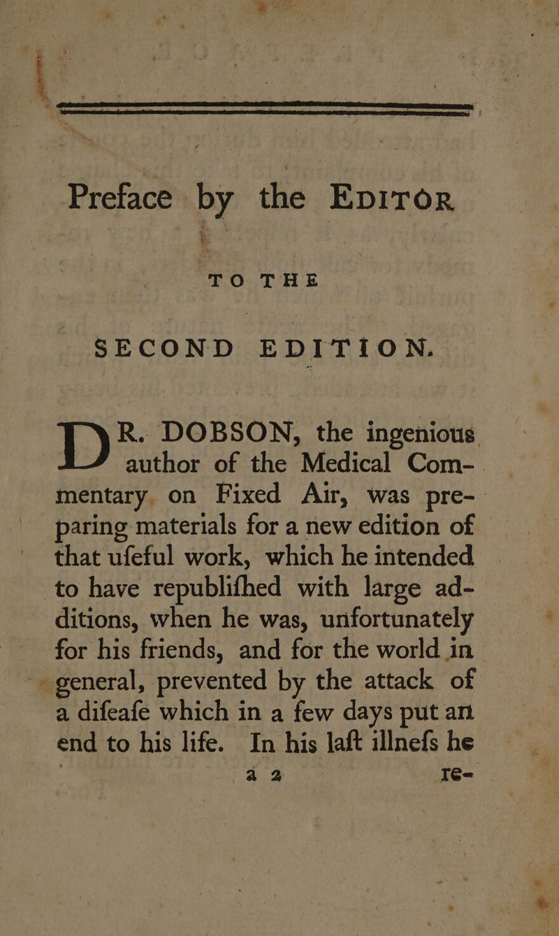 Preface by tia EDITOR TO THE SECOND EDITION. R. DOBSON, the ingenious author of the Medical Com- | mentary, on Fixed Air, was pre-~ paring materials for a new edition of that ufeful work, which he intended to have republifhed with large ad- ditions, when he was, unfortunately for his friends, and for the world in ~ general, prevented by the attack of a difeafe which in a few days put an end to his life. In his laft illnefs he aa I¢é-