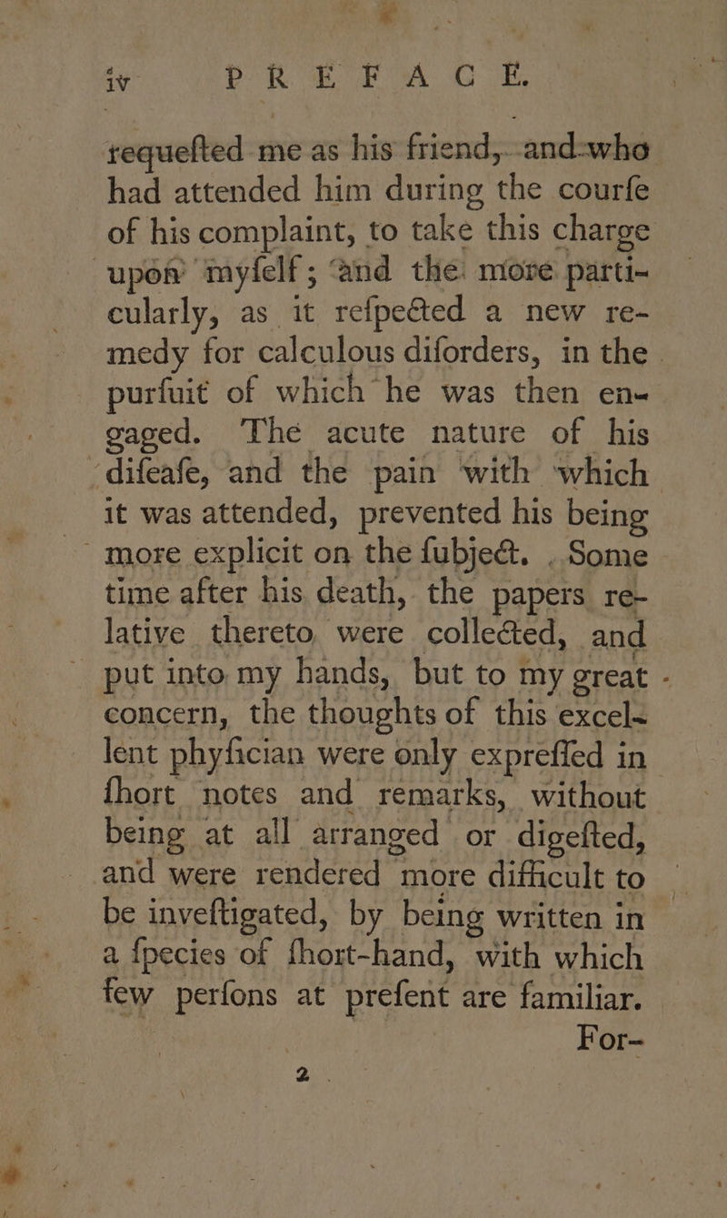 * requefted me as his friend and-whe had attended him during the courfe of his complaint, to take this charge cularly, as it refpected a new re- medy for calculous diforders, in the | purfuit of which he was then en- gaged. The acute nature of his it was attended, prevented his being time after his death, the papers re- lative thereto. were colleéed, and put into my hands, but to my great - concern, the thoughts of this excel~ lent phyfician were only expreffed in {hort notes and remarks, without being at all arranged or digefted, and were rendered more difficult to be inveftigated, by being written in a {pecies of fhort-hand, with which For —* Bi