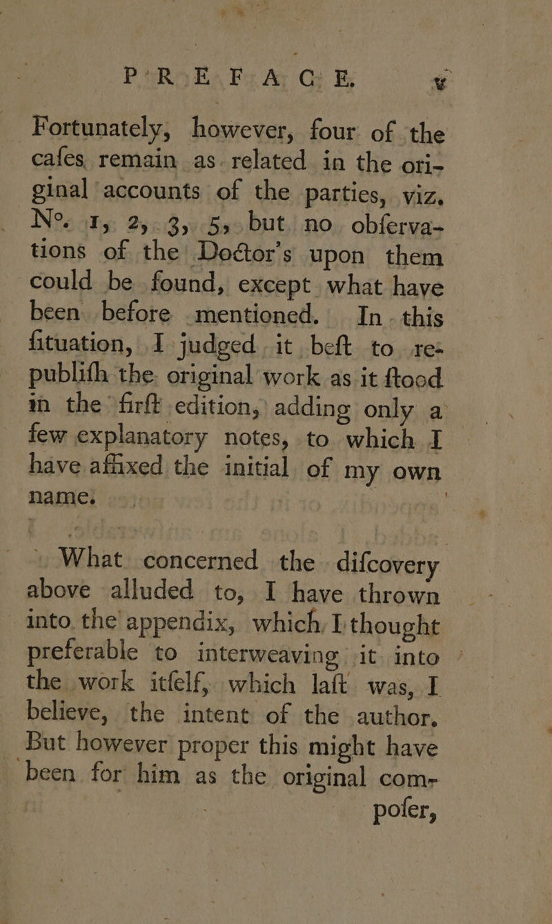 ge P eR E, Fs Ay Gi v Fortunately, however, four of the cafes remain as. related in the ori- ginal accounts of the parties, viz, Ne 1, 2). 3,55. but. no. obferva- tions of the Doéor’s upon them could be found, except what have been before mentioned. In. this fituation, I judged it beft to. re publith the. original work as it ftood ray the firft edition, adding only a few explanatory notes, to which I have affixed the initial of my own name. i ! What concerned the difcovery above alluded to, I have thrown into. the appendix, which, L thought preferable to interweaving it inte the work itfelf, which laft was, I believe, the intent of the author, But however proper this might have ‘been for him as the original com- poter,