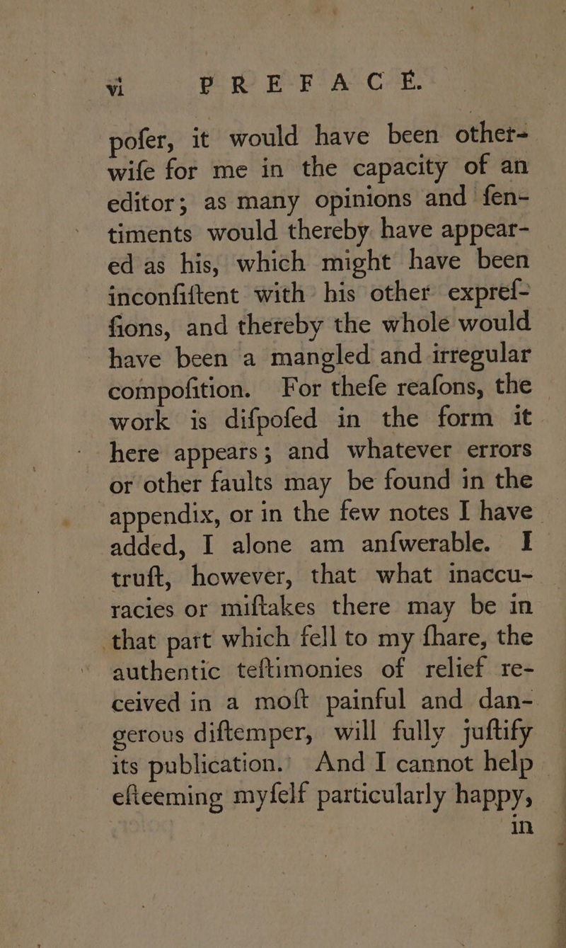 pofer, it would have been other- wife for me in the capacity of an editor; as many opinions and fen- timents would thereby have appear- ed as his, which might have been inconfiftent with his other expref- fions, and thereby the whole would have been a mangled and irregular compofition. For thefe reafons, the work is difpofed in the form it here appears; and whatever errors or other faults may be found in the appendix, or in the few notes I have added, I alone am anfwerable. I truft, however, that what inaccu- racies or miftakes there may be in that part which fell to my fhare, the ~ authentic teftimonies of relief re- ceived in a moft painful and dan- gerous diftemper, will fully juftify its publication.. And I cannot help — efieeming myfelf particularly happy, in