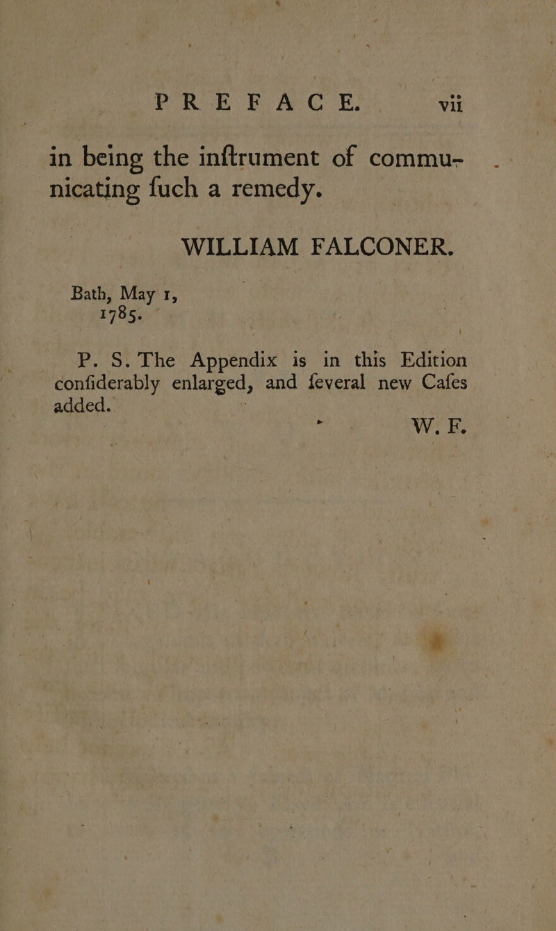in being the inftrument of commu- nicating fuch a remedy. WILLIAM FALCONER. Bath, May 1, 1785. P. S. The Appendix is in this Edition confiderably enlarged, and feveral new Cafes added. ree Ww. F.