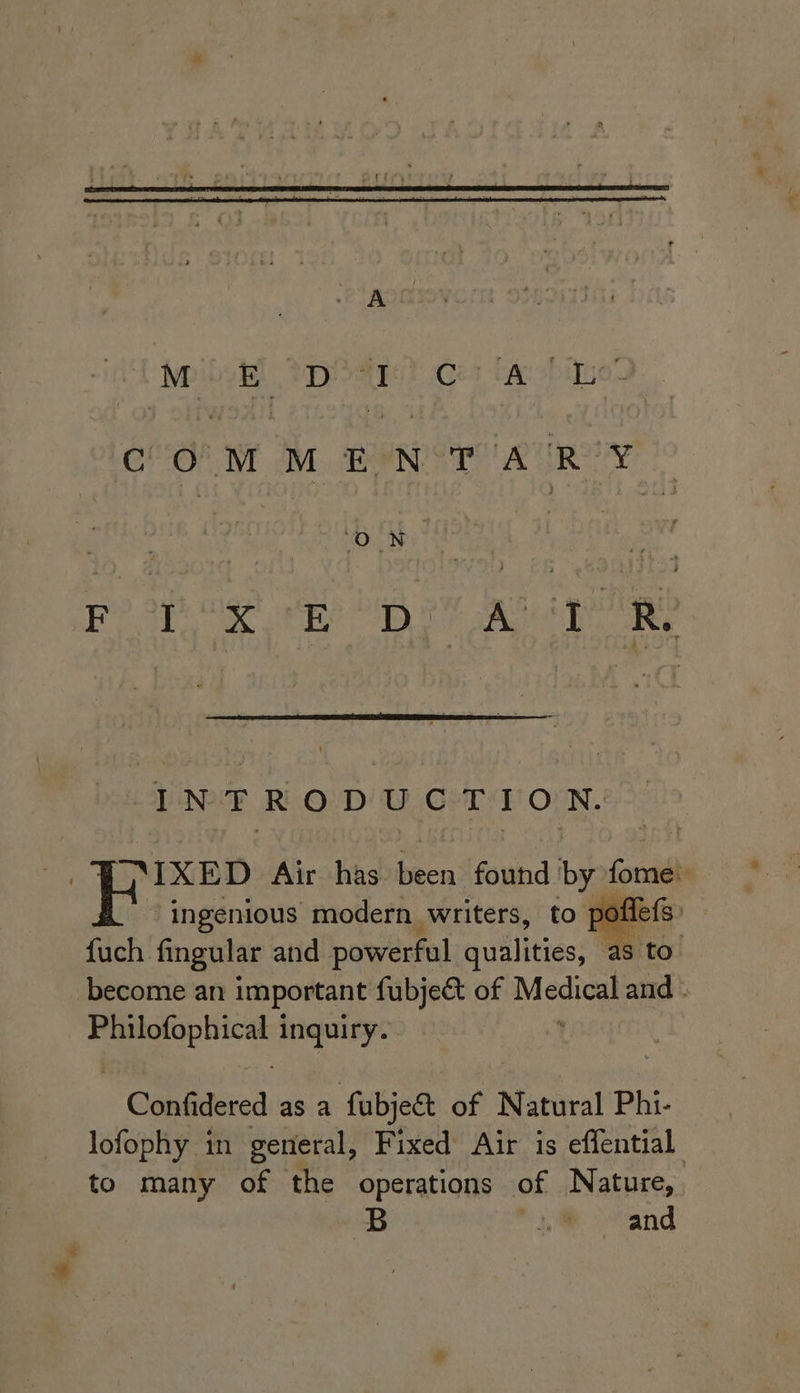 NeibeR) poate? Ces taobino- CPO! Wr 2M BRN ST AUR YAY 7° INTRODUCTION. FIXED Air has been found by fome: “ingenious modern writers, to poffefs: fuch fingular and powerful quillities: ea: become an important fubje&amp; of Medical and - oe inquiry. ' Confidered as a fubjedt of N atural Phi- lofophy in general, Fixed Air is effential to many of the operations of Nature, B * 1m oCand
