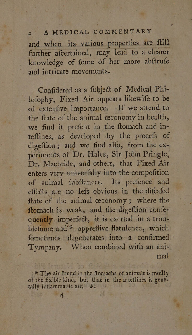 and when its various. properties are fill further afcertained, may lead to a clearer knowledge of fome of her more abftrufe and intricate movements. Confidered as a fubje&amp;t of Medical Phi- -lofophy, Fixed Air appears likewife to be of extenfive importance. If we attend to the ftate of the animal ceconomy in health, we find it prefent in the ftomach and in- teftines, as developed by the procefs of digeftion ; and we find alfo, from the ex- periments of Dr. Hales, Sir John Pringle, Dr. Macbride, and others, that Fixed Air enters very univerfally into the compofition of animal fubftances. Its prefence’ and effects are no lefs obvious in the difeafed {tate of the animal ceconomy; where the Peach} is weak, and the digeftion confe- ntly imperfect, it is exerted in a trou- blek Me and’* oppreflive flatulence, which fometimes degenerates) into a confirmed Tympany. When combined with an ani- | % mal ® The air found in the ftomachs of animals is moftly of the fixible kind, but that in the inteftines is gene- tally inflammable air. #. % 4.