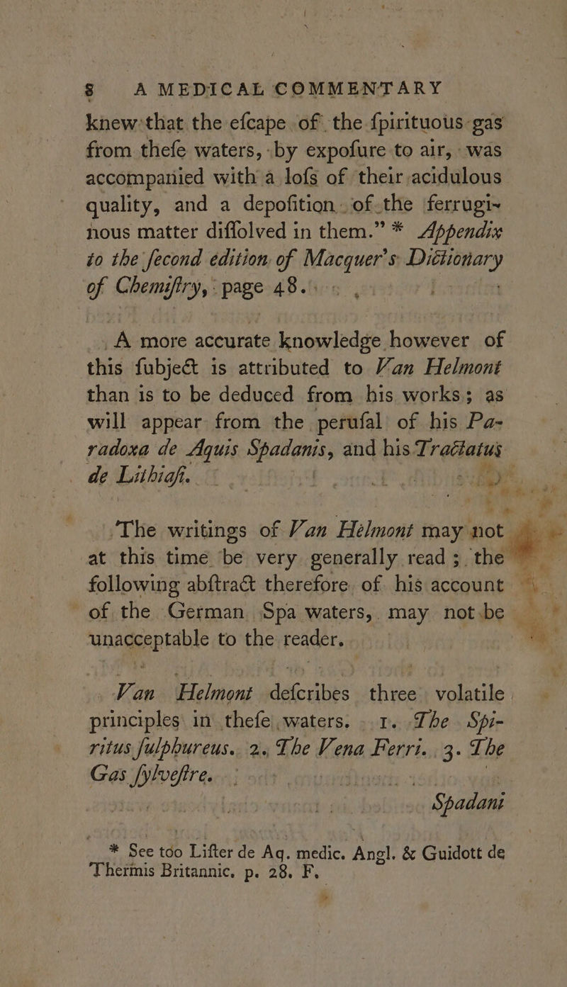knew: that the efcape of the {pirituous: gas from thefe waters, by expofure to air, was accompanied with a lofs of their acidulous quality, and a depofition of the ferrugi~ nous matter diflolved in them.” * Appendix to the fecond edition of ce 5 piers op Chems fry page 48.005 |. A more accurate knowledge however of this fubject is attributed to Van a hogy than is to be deduced from his works; will appear from the perufal of his Pigs radoxa de ai iia and his Trattatus de bihighy. +s a Re a ie ey: i | The writings of Van Helmont may ict i at this time be very generally read; the following abftract therefore of his account — of the German Spa waters, may not.be unacceptable to the reader. ue — _ Van Helmont defcribes three volatile. principles in thefe waters. 1. The Spi- ritus fulphureus.. 2. The Vena Ferri. 3: The Gas we fire. a Saban #* See tdo wee de Ag. medic. Angl. &amp; Guidott de Thermis Britannic, p. 28. ig