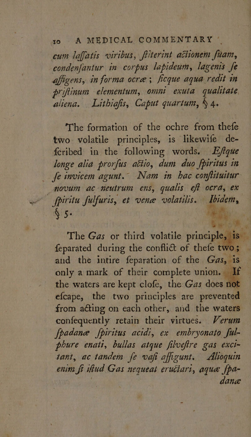 cum laffatis viribus, friterint actionem fuam, condenfantur in corpus lapideum, lagenis Je affigens, in forma ocre; fi icque aqua redit in priftinum elementum, omnt exuta gualitate, aliena. Lithiafis, Caput quartum, § 4. The formation of the ochre from thefe two volatile principles, is likewife de- fcribed in the following words. Efique longe alia pror fus aétio, dum duo fpiritus in fe invicem agunt.© Nam in hac conflituitur § 5 ay The Gas or third volatile isan tise feparated during the conflict of thefe t &lt;* and the intire feparation of the Gas, is only a mark of their complete union. If the waters are kept clofe, the Gas does t from aéting on each other, and the waters confequently retain their virtues. Verum fpadane fpiritus acidi, ex embryonato ful- phure enati, bullas atque filvefire gas exci- tant, ac tandem fe vafi afigunt. Altoquin enin fi fi ittud Gas nequeat eruciari, aque fpa- dana