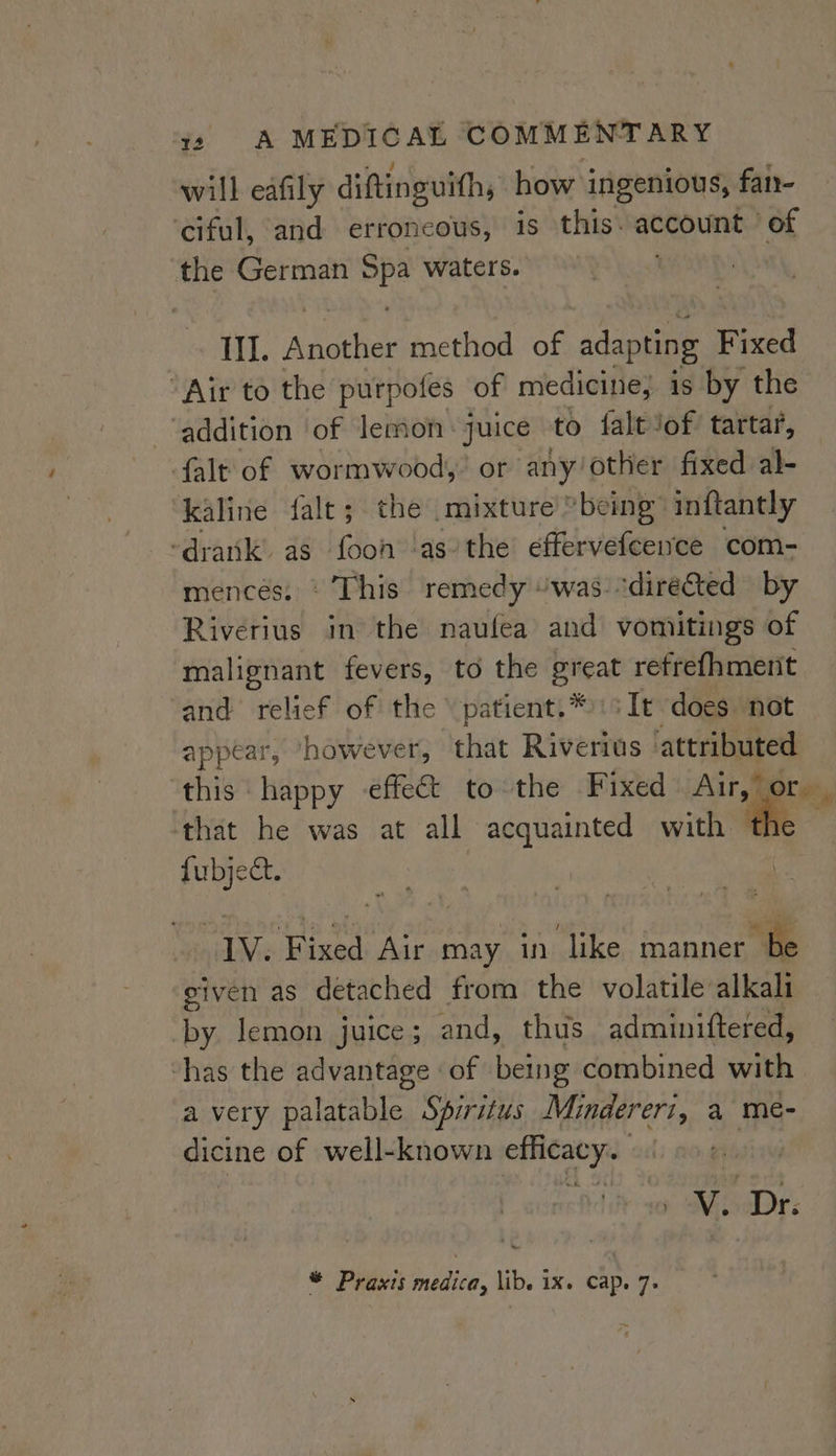 will eafily diftinguith, how ingenious, fary- ‘ciful, and erroneous, is this: account of the German mp2 waters. III. aN method of adapting Fixed ‘Air to the purpofes of medicine, is by the ‘addition of lemon: juice to falt Jof tartar, falt of wormwood,’ or any: other fixed al- kaline falt; the mixture’ »being inftantly ‘drank as fooh as’ the effervefcence com- mencés: © This remedy “was. “directed by Riverius in the naufea and vomiitings of malignant fevers, to the great refrefhment and relief of the \patient.* :sIt does not appear, ‘however, that Riverius ‘attributed this happy -effect to the Fixed Air,” or. that he was at all acquainted with a fubject. , | 1V. Fixed Air may in like manner be given as detached from the volatile alkali by lemon juice; and, thus adminiftered, ‘has the advantage of being combined with a very palatable Sprritus Minderert, a meé- dicine of well-known efficacy. 0 Mss: i
