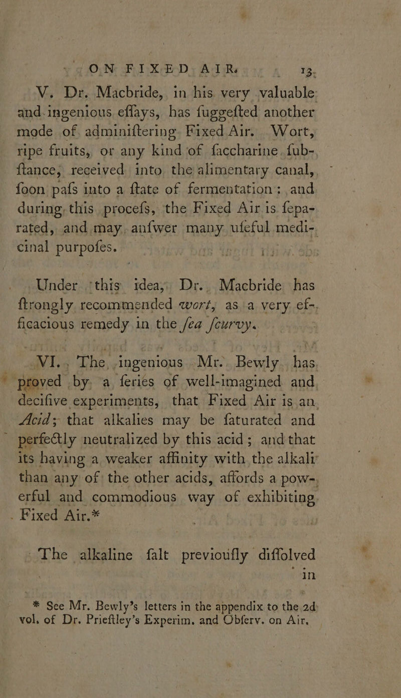 V. Dr. Macbride, in his. very valuable and.ingenious effays, has fuggefted another mode of. adminiftering. Fixed Air. Wort, ripe fruits, or any kind of faccharine. fub- ftance; received into the alimentary canal, - foon pafs into a ftate of fermentation: ,and during, this. procefs, the Fixed Air is fepa- rated, and may, anfwer many uleful medi-. cinal purpofes. ae Under ‘this tdeay) Dr.. Macbride has ftrongly recommended wort; asa very. ef-. ficacious remedy in the fea /cur VY. VI. The, ingenious Mr. Bevaly has. . ‘proved by. a feries of well-imagined and, decifive experiments, that Fixed Air is.an. Acid; that alkalies may be faturated and perfectly neutralized by this acid; and that its having a weaker affinity with the alkaly than any of the other acids, affords a pow-, erful and commodious way of exhibiting. . Fixed Air.* The alkaline falt previoufly diffolved in * See Mr. Bewly’s letters in the appendix to the 2d vol. of Dr. Prieftley’s Experim. and Obferv. on Air,
