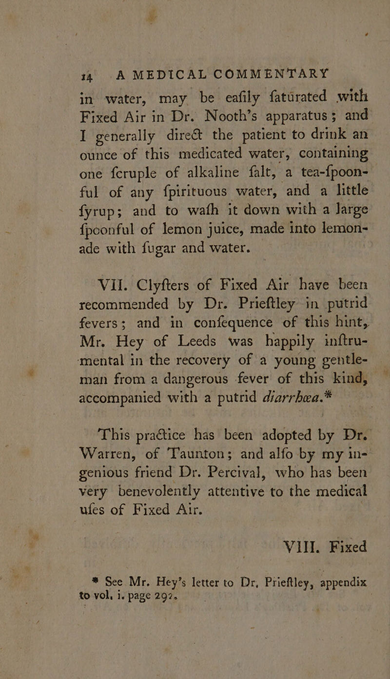 in water, may be eafily faturated with Fixed Air in Dr. Nooth’s apparatus; and I generally direét the patient to drink an ounce of this medicated water, containing one feruple of alkaline falt, a tea-{poon-— ful of any fpirituous water, and a little fyrup; and to wath it down with a large {poonful of lemon juice, made into lemon- ade with fugar and water. VII. Clyfters of Fixed Air have been recommended by Dr. Prieftley in putrid fevers; and in confequence of this hint, Mr, Hey of Leeds was happily inftru- mental in the recovery of a young gentle- man from a dangerous fever of this kind, accompanied with a putrid diarrhwa.* This practice has been adopted by Dr. Warren, of ‘Taunton; and alfo by my in- genious friend Dr. Percival, who has been very benevolently attentive to the medical ules of Fixed Air. VIII. Fixed * See Mr. Hey’s letter to Dr, Prieftley, appendix to vol, 1. page 297. |