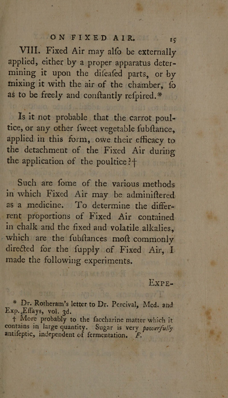 VIII. Fixed Air may alfo be externally applied, either by a proper apparatus deter- mining it upon the difeafed parts, or by mixing it with the air of the chamber, fo as to be freely and conftantly refpired.* Is it not probable that the carrot poul- tice, or any other {weet vegetable fubftance, _ apphed in this form, owe their efficacy to the detachment of the Fixed Air during the application of the poultice ?+ ; Such are fome of the various methods in which Fixed Air may be adminiftered -rent proportions of Fixed Air contained in chalk and the fixed and volatile alkalies, which are the fubftances moft commonly directed for the fupply of Fixed Air, I made the following experiments. * Dr. Rotheram’s letter to Dr. Percival, Med. ahd Exp. Effays, vol. 3d. | + More probably to the faccharine matter which it contains in large quantity. Sugar is very powerfully antifeptic, independent of fermentation. F. as a