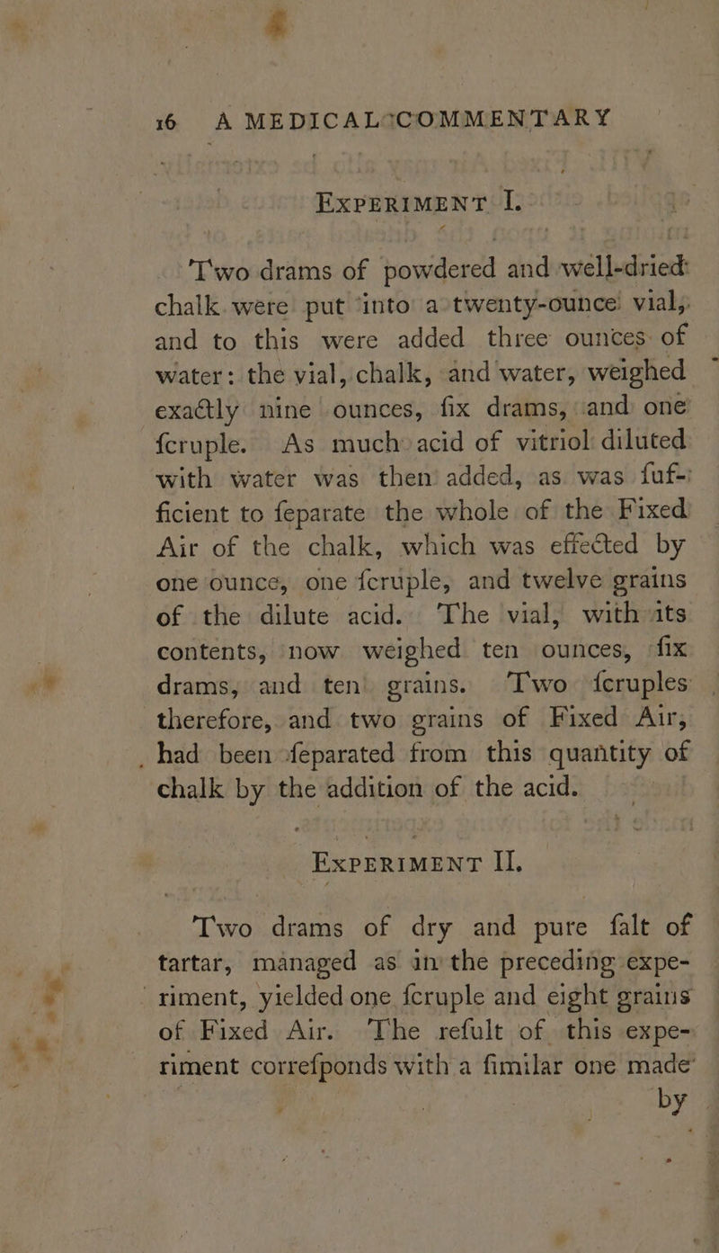 on, ExpERiMEnT I. T'wo drams of powdered and well-dried: chalk. were put ‘into’ a»twenty-ounce’ vial, and to this were added three ounces: of water: the vial, chalk, and water, weighed exactly nine ounces, fix drams, and one fcruple. As much» acid of vitriol: diluted with water was then’ added, as was fuf-i ficient to feparate the whole of the Fixed Air of the chalk, which was effected by one ounce, one fcruple, and twelve grains of the dilute acid. The vial, with ats contents, now weighed ten ounces, fix drams, and ten grains. Two fcruples therefore, and two grains of Fixed Arr, chalk by the addition of the acid. Two drams of dry and pure falt of tartar, managed as in’ the preceding expe- of Fixed Air. The refult of this expe- riment correfponds with a fimilar one made’ ce