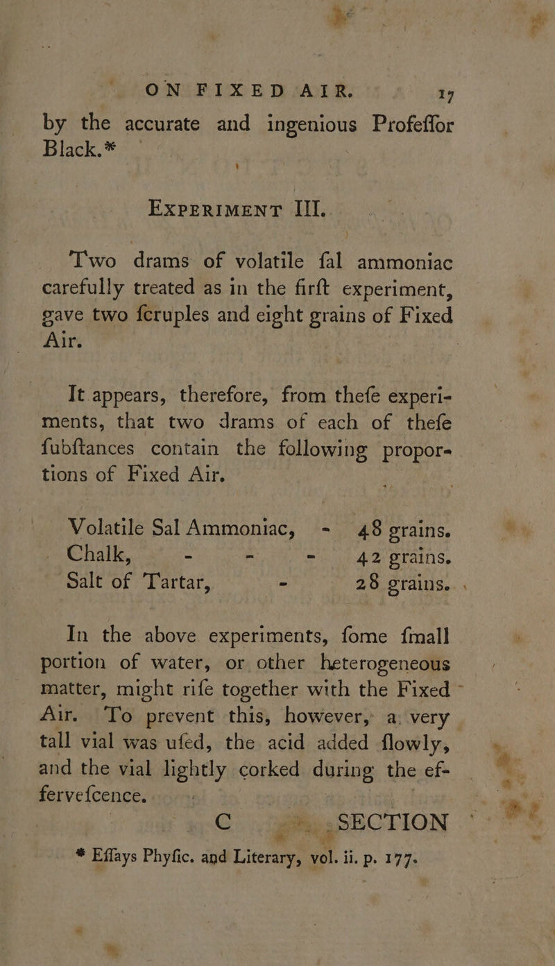 by the accurate and ingenious Profeffor Black.* § Two drams of volatile fal ammoniac carefully treated as in the firft experiment, gave two fcruples and eight grains of Fixed Air. It appears, therefore, from thefe experi- ments, that two drams of each of thefe fubftances contain the following propor- tions of Fixed Air. Volatile Sal Ammoniac, - 48 grains. Chalk, “ = ° 42 grains. In the above experiments, fome {mall portion of water, or other heterogeneous Air. To prevent this, however, a: very tall vial was ufed, the acid added flowly, and the vial lightly corked coring the ef= fervefcence. rye a SECTION * Effays Phyfic. and Literary, Bi in P. 177. =