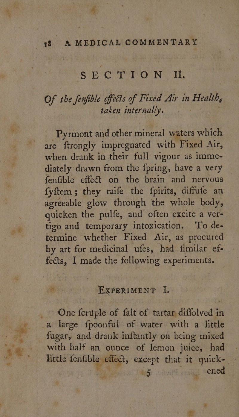 he the fenfible effetts of Fixed Air in rag taken internally. Pyrmont and other mineral waters which are ftrongly impregnated with Fixed Air, when drank in their full vigour as imme- diately drawn from the fpring, have a very fenfible effeét on the brain and nervous fyftem ; they raife the {pirits, diffufe an agreeable glow through the whole body, quicken the pulfe, and often excite a ver- tigo and temporary intoxication. ‘To de- termine whether Fixed Air, as procured by art for medicinal ufes, had fimilar ef- fects, I made the following experiments. # EXPERIMENT I. One fcruple of falt of tartar diflolved in fugar, and drank inftantly on being mixed with half an ounce of lemon juice, had. little fenfible effect, except that it quick- — TS, 3 Se ov ihivt ' ened |