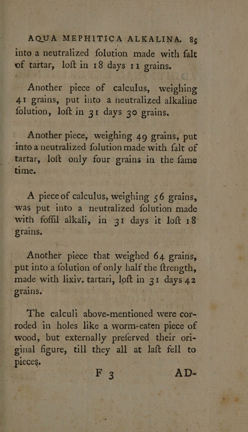 into a Heutralized folution made with {alt tartar, loft in 18 days 11 grains. Another piece of calculus, weiing 41 grains, put into a neutralized alkaline folution, loft in 31 days 30 grains. Another piece, weighing 49 grains, put into a neutralized folution made with falt of time. A piece of calculus, weighing 56 grains, was put into a neutralized folution made with foffil alkali, in 31 days it loft 18 grains. Another piece that weighed 64 grains, put into a folution of only half the ftrength, made with lixiv. tartari, loft in 3 1 days 42 The calculi above-mentioned were cor- roded in holes like a worm-eaten piece of wood, but externally preferved their ori- ginal figure, till they all at latt fell to. pics F 3 AD-