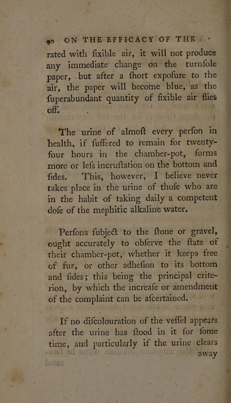 ~~ oo ON THE EFFICACY OF THE: * rated with fixible air, it will not produce any immediate change on’ the turnfole paper, but after a fhort expofure to the air, the paper will become blue, as the fuperabundant quantity of fixible air flies off.  ea i health, if fuffered to remain for twenty- four hours in the chamber-pot, forms more or lef incruftation on the bottom and fides. ‘This, however, I believe never takes place in the urine of thofe who are in the habit of taking daily a competent dofe of the mephitic alkaline water. ‘Perfons fubject to the ftone or gravel, ought accurately to obferve the ftate of their chamber-pot,' whether it keeps free of fur, or other adhefion to: its bottom and fides; this being the principal crite- rion, by which the increafe or amendment of the complaint can be afcertained. © ~~ ‘If no difcolouration of the veffel appears time, and particularly if the urine clears