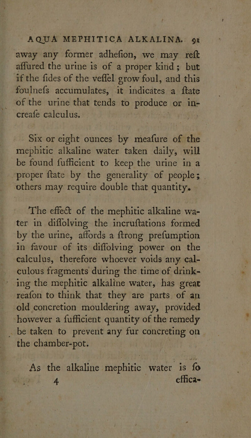 away any former adhefion, we may reft affured the urine is of a proper kind; but if the fides of the veflel grow foul, and this foulnefs accumulates, it indicates a ftate of the urine that tends to oe or in- creafe calculus. | Six or eight ounces by meafure of the. mephitic alkaline water taken daily, will be found fufficient to keep the urine in a proper ftate by the generality of peoples . others may require double that quantity. ‘The effet of the mephitic alkaline wa- ter in diffolving the incruftations formed by the urine, affords a ftrong prefumption in favour of its diffolving power on the calculus, therefore whoever voids any cal- culous fragments during the time of drink- ing the mephitic alkaline water, has great reafon to think that they are parts of an old concretion mouldering away, provided however a fufficient quantity of the remedy . be taken to prevent any fur concreting on . the chamber-pot. As the alkaline mephitic water is fo