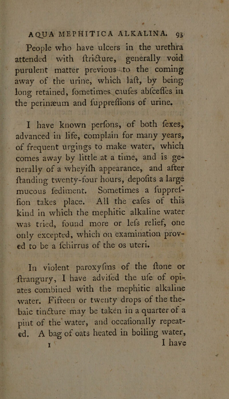 ¢ AQUA MEPHITICA ALKALINA, 93 People who have ulcers in the urethra attended with ftriture, generally void purulent matter previous.to the coming away of the urine, which laft, by being long retained, fometimes_caufes abfceffes in the perinzeum and fuppreffions of urine, I have known serttish of both fexes, advanced in life, complain for many years, _ of frequent urgings to make water, which comes away by little at a time, and is ge- nerally of a wheyith appearance, and after {tanding twenty-four hours, depofits a large mucous fediment. Sometimes a fuppref- fion takes place. All the cafes of this kind in which the mephitic alkaline water was tried, found more or lefs relief, one only excepted, which on examination prov- ed to be a fchirrus of the os uteri. In violent paroxyfms of the ‘font or ftrangury, Ihave advifed the ufe of opi- ates combined with the mephitic alkaline water. Fifteen or twenty drops of the the- baic tinéture may be taken in a quarter of a pint of the water, and occafionally repeat- ed. A bag of oats heated 1 in boiling water, ny I have