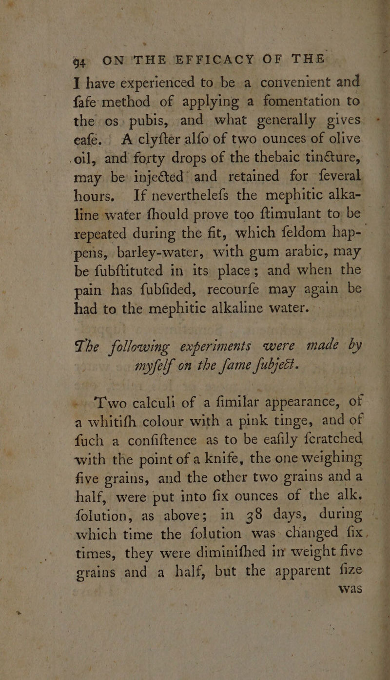 I have experienced to be a convenient and fafe method of applying a fomentation to the os: pubis, and what generally gives eafe. A clyfter alfo of two ounces of olive oil, and forty drops of the thebaic tin@ure, may be’ injected’ and retained for feveral hours. If neverthelefs the mephitic alka- line water fhould prove too ftimulant to: be repeated during the fit, which feldom hap- pens, barley-water, with gum arabic, may be fubftituted in its place; and when the pain has fubfided, recourfe may again be had to the mephitic alkaline water. — The following experiments were made by myfelf on the fame fubject. ~ Two calculi of a fimilar appearance, of a whitith colour with a pink tinge, and of fach a confiftence as to be eafily fcratched with the point of a knife, the one weighing five grains, and the other two grains and a half, were put into fix ounces of the alk. which time the folution was> changed fix, times, they were diminifhed i weight five . phe: and a half, but the apparent fize