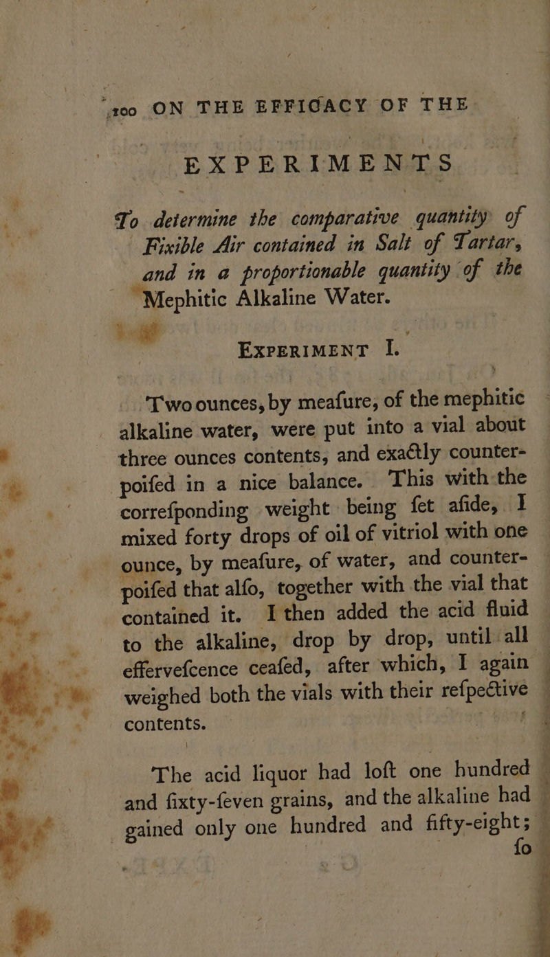 EXPERIMENTS To determine the comparative quantity of | Bixible Air contained in Salt of Tartar, and in a proportionable quantity ‘of the - “Mephitic Alkaline Water. kt EXPERIMENT I. Two ounces, by meafure, of the mephitic alkaline water, were put into a vial about 4 three ounces contents, and exactly counter- a poifed in a nice balance. This with the . correfponding weight » being fet afide, I mixed forty drops of oil of vitriol with one ounce, by meafure, of water, and counter- | poifed that alfo, together with the vial that tg? contained it. I then added the acid fluid ey to the alkaline, drop by drop, until all effervefcence ceafed, after which, I again — weighed both the vials with their refpective — contents. — vhs The acid liquor had loft one hundred 4 and fixty-feven grains, and the alkaline had © _ gained only one hundred and fifty-eight; — a qj
