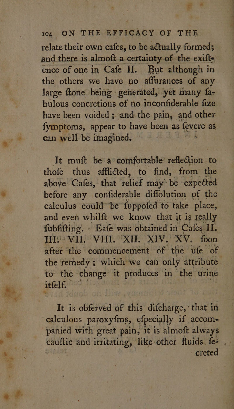 relate their own cafes, to be actually formed; and there is almoft a certainty of the exifts ence of one in Cafe II. But although in the others we have no affurances of any large ftone being generated, yet many fa- bulous concretions of no inconfiderable fize have been voided ;. and-the pain, and other fymptoms, appear to have been as fevere as can well be imagined. a It muft be a eomfortable’ sefinb ions to thofe thus afflicted, to find, from the above Cafes, that See may’ be expected before any confiderable diffolution of the calculus could” be fuppofed to take place, and even whilft we know that it is really fubfifting. « Eafe was obtained in Cafes II. THs? VII. VHI. “XI. X1V. XV. foon after ‘the commencement of the ufe of the remedy ; which we can only attribute — to: the change it produces in ‘the urine itfel | It is obferved of this difcharge, «that in calculous paroxy{ms, efpecially if accom- panied with great pain, it is almoft always bg. and irritating, like other fluids. fee mI creted
