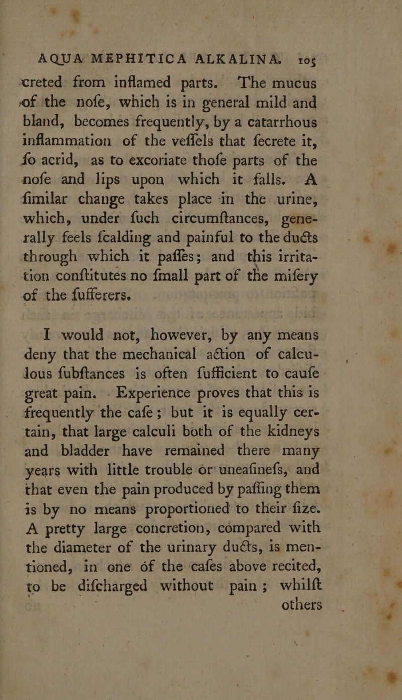 na 4 al AQUA MEPHITICA ALKALINA. 10 creted from inflamed parts. The mucus of the nofe, which is in general mild.and bland, becomes frequently, by a catarrhous inflammation of the veffels that fecrete it, fo acrid, as to excoriate thofe parts of the nofe and lips upon which it falls. A fimilar change takes place in the urine; which, under fuch circumftances, gene- through which it pafles; and this irrita- tion conftitutes no {mall part of the mifery of the fufferers. deny that the mechanical ation of calcu- great pain. - Experience proves that this is frequently the cafe; but it 1s equally cer- and bladder have remained there many years with little trouble or uneafinefs, and that even the pain produced by pafling them is by no means proportioned to their fize. A pretty large concretion, compared with the diameter of the urinary duéts, is men- tioned, in ene of the cafes above recited, to be picks without pain; whilft others