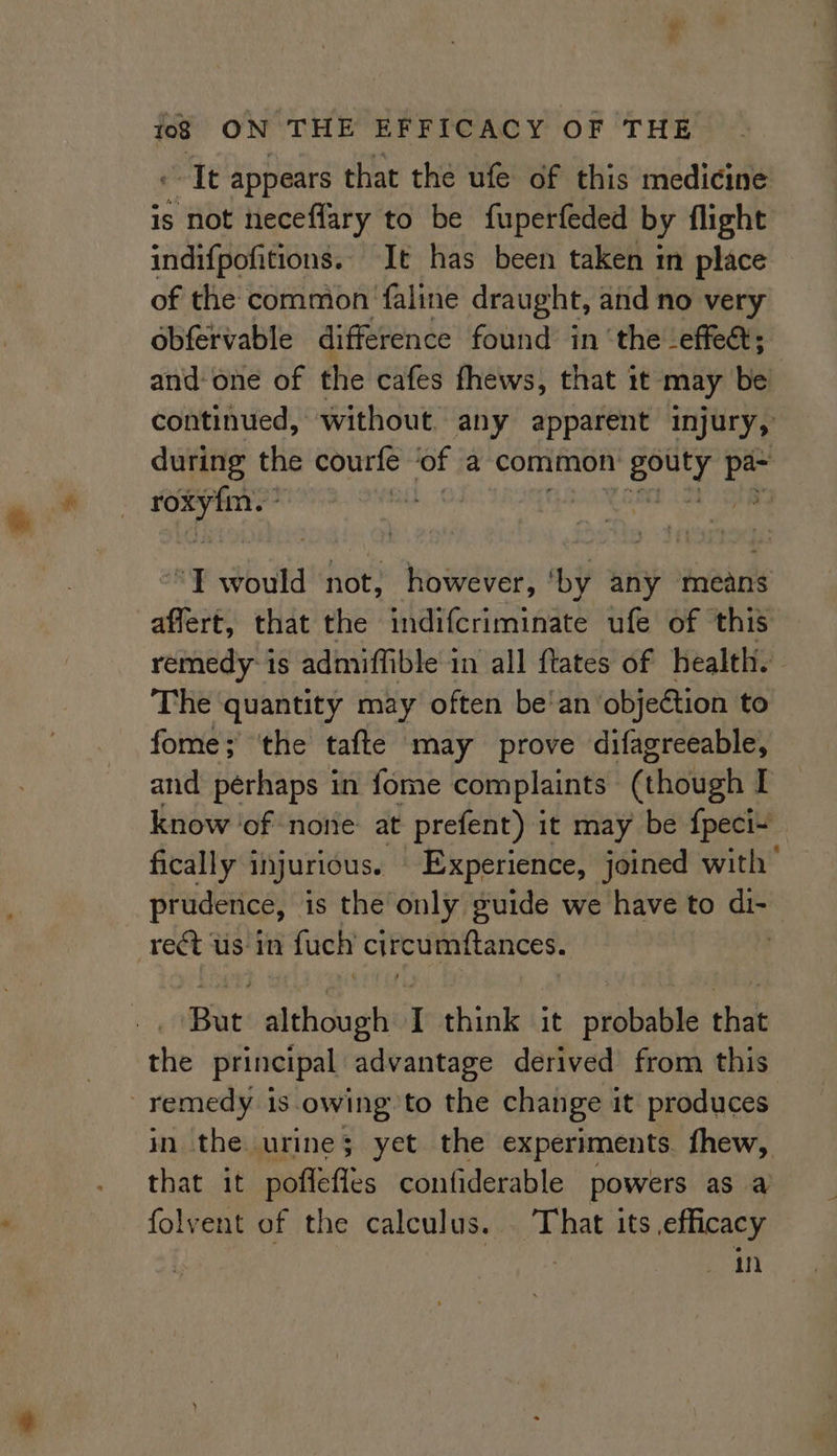 -- It appears that the ufe of this medicine is not neceffary to be fuperfeded by flight indifpofitions. It has been taken in place of the comnion ‘faline draught, and no very obfervable difference found in ‘the effect; and-one of the cafes fhews, that it may be continued, without. any apparent injury, during the courfe ‘of a common v gouty oC , an ‘T would not, however, ‘by any means affert, that the indifcriminate ufe of ‘this remedy-is admiffible in all ftates of health. - The quantity may often be'an objection to fome; ‘the tafte may prove difagreeable, and pérhaps in fome complaints (though I know of nore: at prefent) it may be fpeci~ fically i injurious. Experience, joined with’ prudence, is the’only guide we have to di- rect us in fuch circumftances. . ‘Bae: although I think it arbbable that the principal advantage derived from this ! remedy i is owing to the change i it produces, in the. urine; yet the experiments. fhew, that it poflefles confiderable powers as a folvent of the calculus. That its efficacy | gi