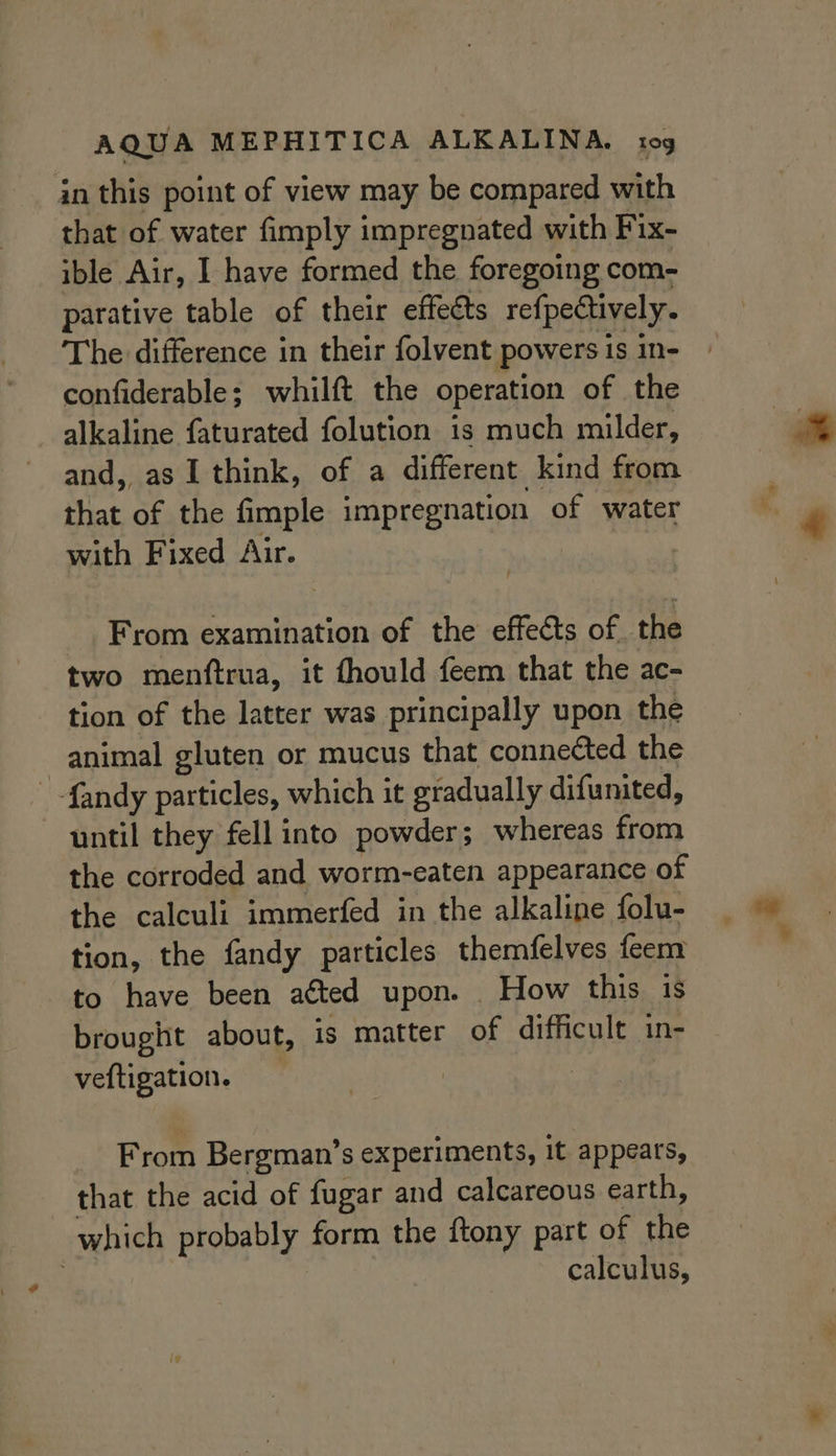 in this point of view may be compared with that of water fimply impregnated with Fix- ible Air, I have formed the foregoing com- parative table of their effects refpectively. The difference in their folvent powersis in- | confiderable; whilft the operation of the alkaline faturated folution is much milder, and, as I think, of a different kind from that of the fimple impregnation of water + with Fixed Air. | From examination of the effects of the two menftrua, it fhould feem that the ac- tion of the latter was principally upon the animal gluten or mucus that connected the - -fandy particles, which it gradually difunited, until they fell into powder; whereas from the corroded and worm-eaten appearance of the calculi immerfed in the alkaline folu- tion, the fandy particles themfelves feem to have been atted upon. How this is brought about, is matter of difficult in- veftigation. | From Bergman’s experiments, it appears, that the acid of fugar and calcareous earth, which probably form the ftony part of the calculus,