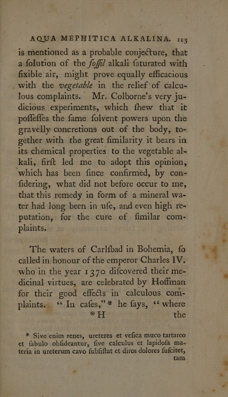 ~ + ig mentioned as a probable conjecture, that afolution of the fofil alkali faturated with fixible air, might prove equally efficacious with the vegetable in the relief‘of calcu- lous complaints. Mr. Colborne’s very ju- dicious experiments, which fhew that it poflefles, the fame folvent powers upon the gravelly concretions out. of the body, to- gether with the great fimilarity it bears in its chemical properties to the vegetable al-~ fidering, what did not before occur to me, that this remedy in form of a mineral wa- ter had long been in ufe, and even high re- putation, for the cure of fimilar com- plaints. ‘The waters of Carlfbad in Bohemia, fo who in the year 1370 difcovered their me- dicinal virtues, are celebrated by Hoffman for their good effects in calculous com- plaints.. ‘* In cafes,” * he fays, ‘* where ai * H vere tthe * Sive enim renes, ureteres et vefica muco tartareo et fabulo obfideantur, five calculus et lapidofa ma, teria in ureterum cavo fubfiftat et diros dolores fufcitet,