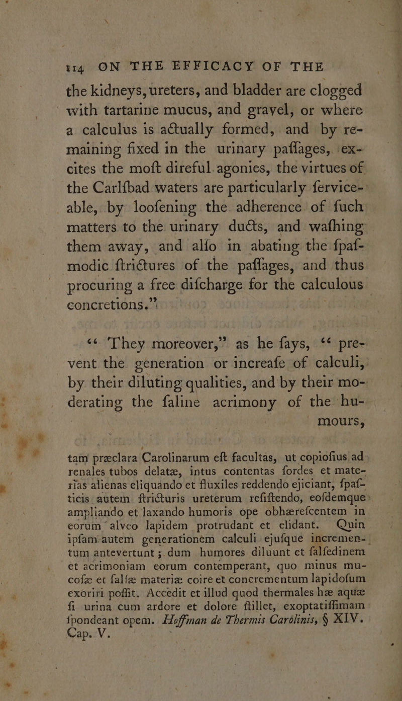 + s “&lt; | 1144 ON THE EFFICACY OF THE the kidneys, ureters, and bladder are clogged a calculus is actually formed, and by re- maining fixed in the urinary paflages, ex- cites the moft direful.agonies, the virtues of the Carl{bad waters are particularly fervice-: matters to the urinary ducts, and wafhing them away, and alfo in abating the fpaf- modic ftrictures of the paflages, and thus procuring a free difcharge for the calculous concretions.” att ‘¢ ‘They moreover,” as he fays, ‘* pre- vent the generation or increafe of calculi, by their diluting qualities, and by their mo- derating the faline acrimony of the hu- ; mours, tam preclara Carolinarum eft facultas, ut copiofius ad renales tubos delataz, intus contentas fordes et mate- rias alienas eliquando et fluxiles reddendo ejiciant, f{paf- ticis autem ftriCturis ureterum refiftendo, eofdemque&gt; ampliando et laxando humoris ope obherefcentem in eorum ‘alveo lapidem protrudant et elidant. Quin ipfam-autem generationem calculi ejufque incremen-_ tum antevertunt ;.dum humores diluunt et falfedinem et acrimoniam eorum contemperant, quo minus mu- cofz et falfze materiz coire et concrementum lapidofum exoriri poffit. Accedit et illud quod thermales hz aqua fi urina cum ardore et dolore ftillet, exoptatifimam fpondeant opem. Hoffman de Thermis Carolinis, § XIV.