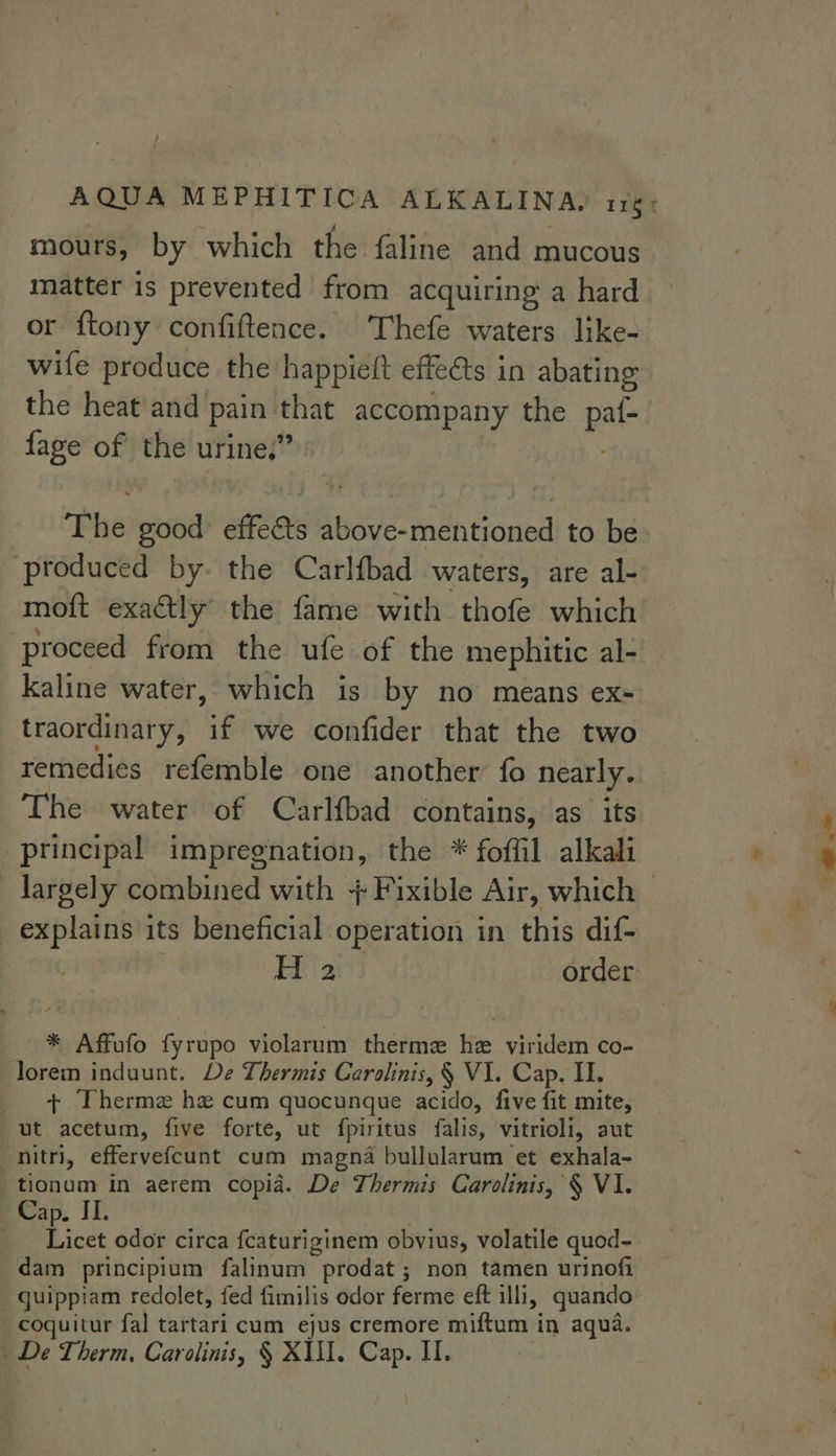 mours, by which the faline and mucous matter is prevented from acquiring a hard or {tony confiftence. Thefe waters like- _ wife produce the happieft effeéts in abating the heat and pain that accompany the paf- fage of the urine,” : The good effeéts above-mentioned to be produced by. the Carlfbad waters, are al- moft exactly the fame with thofe which proceed from the ufe of the mephitic al- kaline water, which is by no means ex- traordinary, if we confider that the two remedies refemble one another fo nearly. The water of Carlfbad contains, as its principal impregnation, the * foffil alkali explains its beneficial operation in this dif- H 2 order * Affufo fyrupo violarum therme hz viridem co- lorem induunt. De Thermis Cerolinis, § V1. Cap. II. + Therme hz cum quocunque acido, five fit mite, ut acetum, five forte, ut fpiritus falis, vitrioli, aut nitri, effervefcunt cum magna bullularum et exhala- tionum in aerem copia. De Thermis Carolinis, § VI. Cap. II. é __ Licet odor circa fcaturiginem obvius, volatile quod- dam principium falinum prodat ; non tamen urinofi _ quippiam redolet, fed fimilis odor ferme eft illi, quando coquitur fal tartari cum ejus cremore miftum in aqua. —