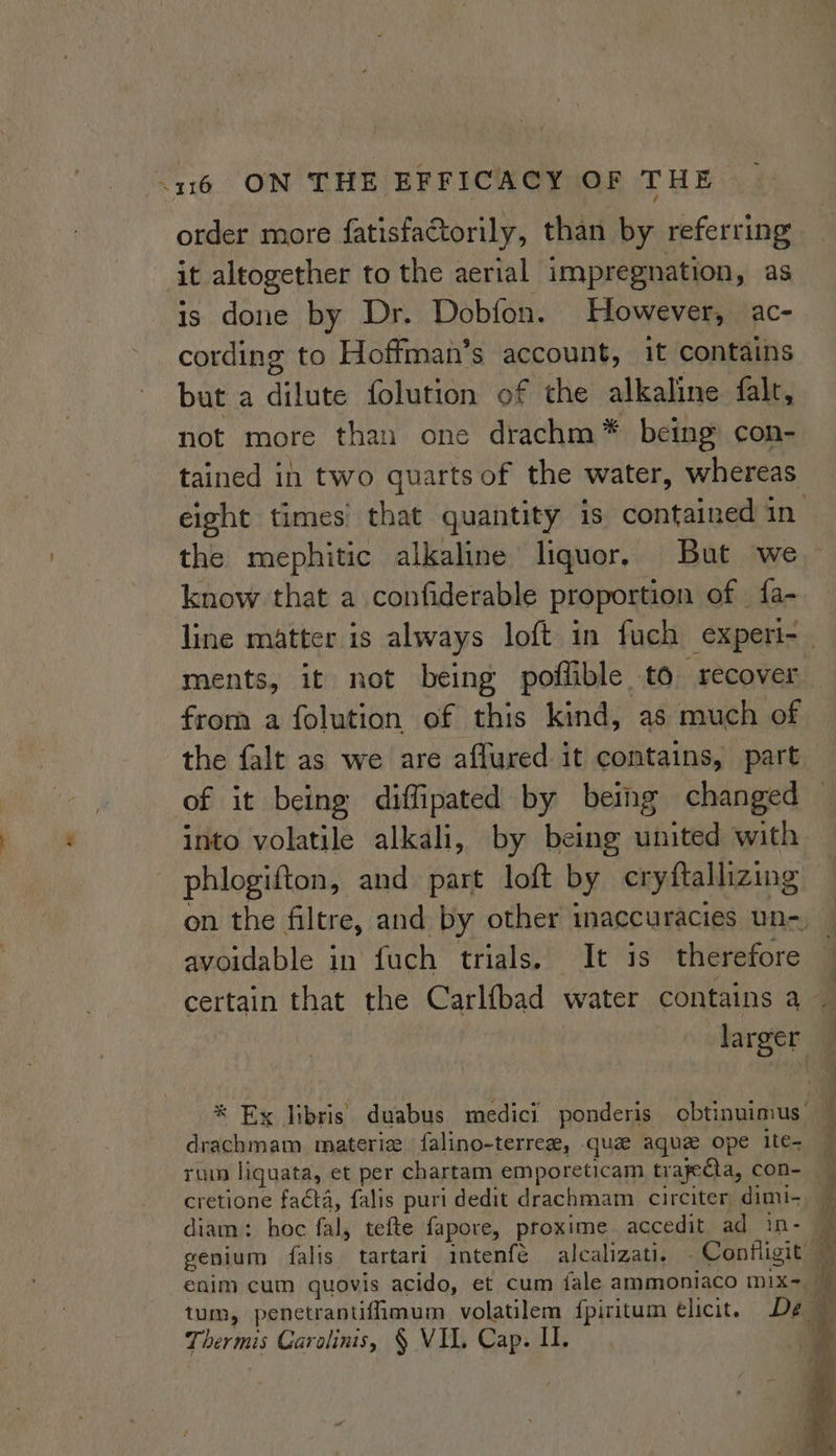 order more fatisfactorily, than by referring it altogether to the aerial impregnation, as is done by Dr. Dobfon. However, ac- cording to Hoffman’s account, it contains but a dilute folution of the alkaline falt, not more than one drachm* being con- tained in two quarts of the water, whereas the mephitic alkaline liquor, But we know that a confiderable proportion of | fa- ments, it not being poflible to “recover from a folution of this kind, as much of the falt as we are aflured it contains, part into volatile alkali, by being united with phlogifton, and part loft by cryftallizing on the filtre, and by other inaccuracies un- avoidable in fuch trials. It is therefore drachmam materie falino-terrez, qua aque ope ite- rum liguata, et per chartam emporeticam trapecta, con- cretione faéta, falis puri dedit drachmam circiter dimi- diam: hoc fal, tefte fapore, proxime accedit ad in- Thermis Carolinis, § VIL. Cap. I. &lt; oe a gee ae ne ae