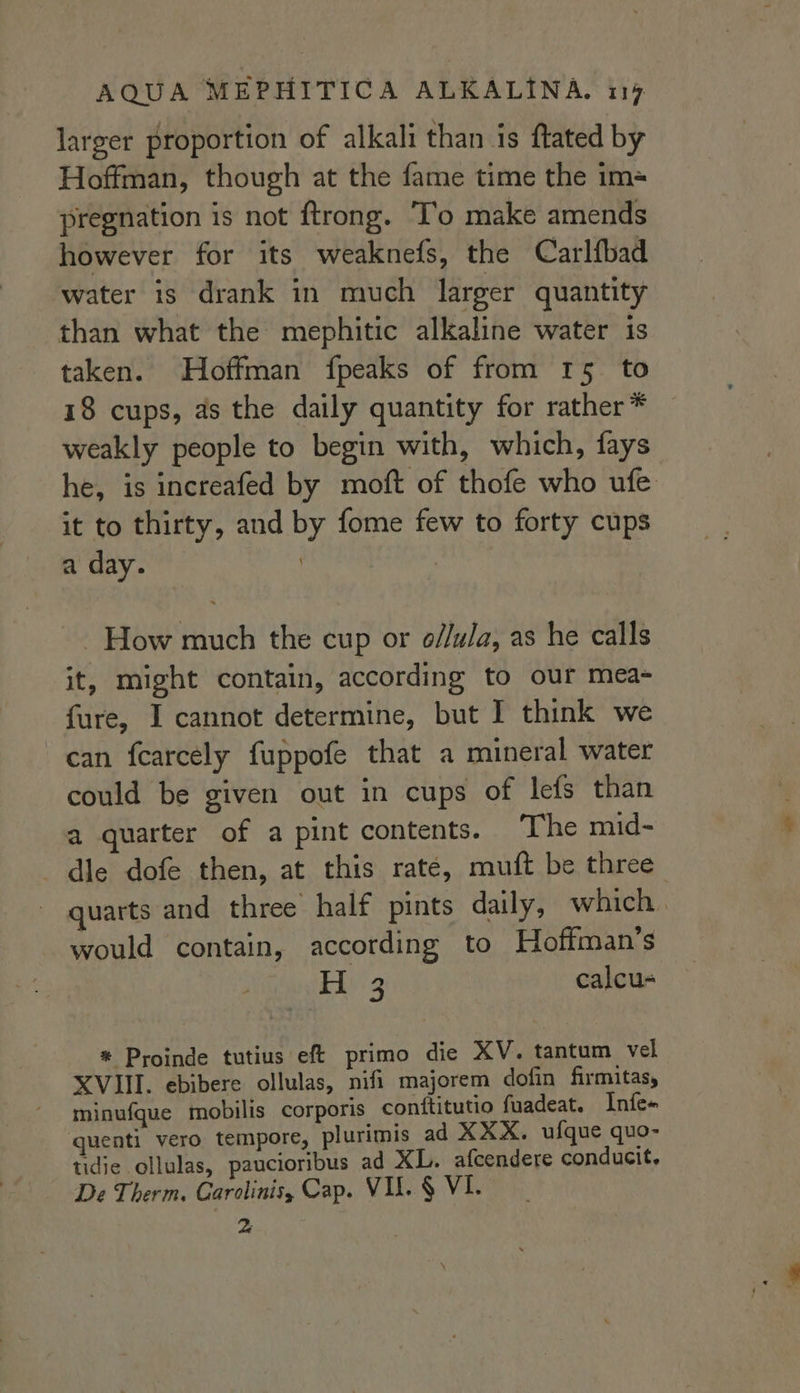 larger proportion of alkali than is ftated by Hoffman, though at the fame time the im= pregnation is not ftrong. T’o make amends however for its weaknefs, the Carlfbad water is drank in much larger quantity than what the mephitic alkaline water is taken. Hoffman fpeaks of from 15. to 18 cups, as the daily quantity for rather* weakly people to begin with, which, fays he, is increafed by moft of thofe who ufe it to thirty, and by fome few to forty cups a day. | | - How much the cup or o//ula, as he calls it, might contain, according to our mea- fure, I cannot determine, but I think we can fearcely fuppofe that a mineral water could be given out in cups of lefs than a quarter of a pint contents. The mid- die dofe then, at this rate, muft be three quarts and three half pints daily, which. would contain, according to Hoffman’s Eli's calcu- * Proinde tutius ef primo die XV. tantum vel XVIII. ebibere ollulas, nifi majorem dofin firmitas, minufque mobilis corporis contftitutio fuadeat. Infe- quenti vero tempore, plurimis ad XXX. ufque quo- tidie ollulas, paucioribus ad XL. afcendere conducit, De Therm. Garolinis, Cap. VIL § VI. &amp;