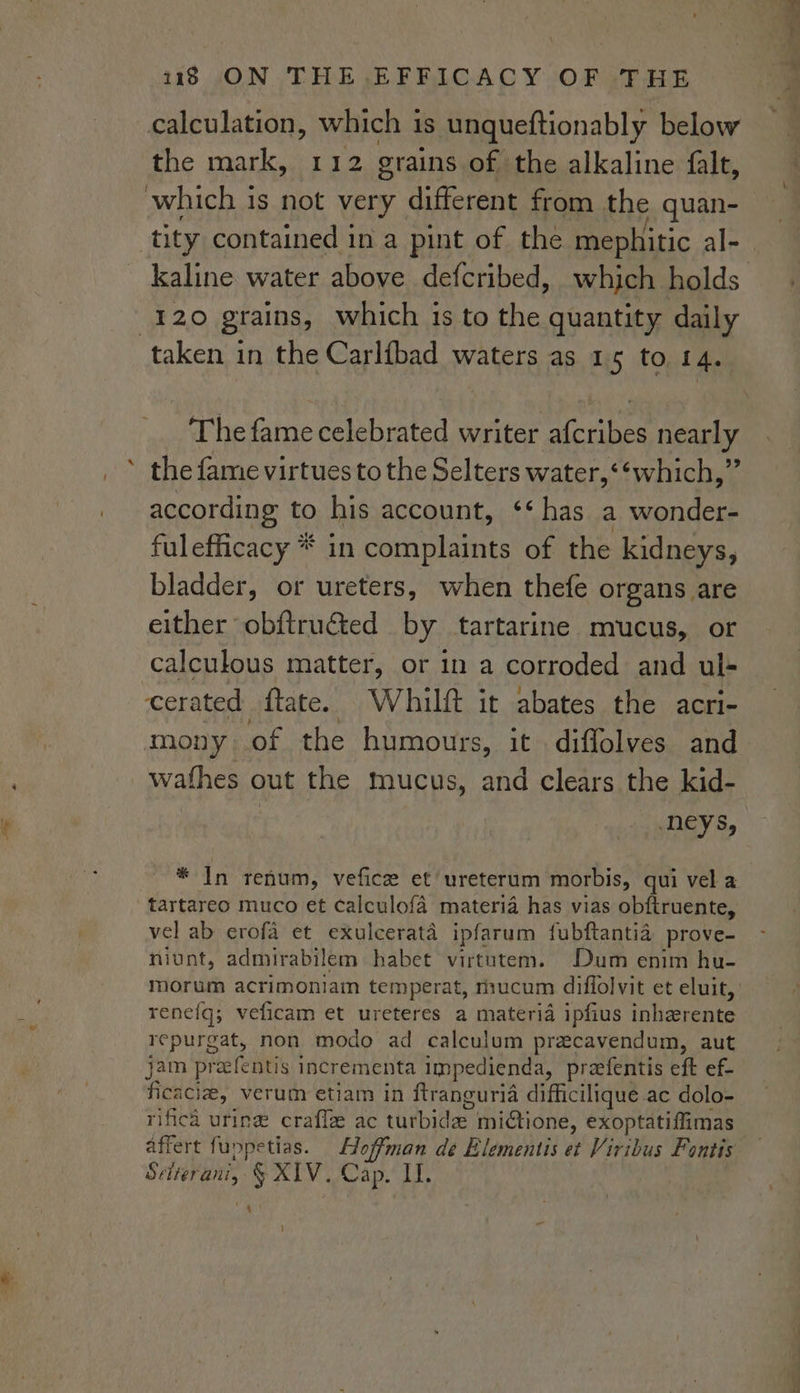 { the mark, 112 grains of the alkaline falt, which 1s not very different from the quan- 120 grains, which 1s to the quantity daily The fame celebrated writer Lopes nearly according to his account, ‘‘ has a eraces fulefficacy * in complaints of the kidneys, bladder, or ureters, when thefe organs are either obftruéted by tartarine mucus, or calculous matter, or in a corroded and ul- cerated ftate. Whilft it abates the acri- wathes out the mucus, and clears the kid- | neys, * In renum, vefice et ureterum morbis, qui vel a tartareo muco et calculofa materia has vias obftruente, vel ab erofa et exulcerata ipfarum fubftantia prove- niunt, admirabilem habet virtutem. Dum enim hu- morum acrimoniain temperat, rnucum diflolvit et eluit, renefq; veficam et ureteres a materia ipfius inherente repurgat, non modo ad calculum precavendum, aut jam pracfentis incrementa impedienda, preefentis eft ef- fied che, verum etiam in ftranguria difficilique ac dolo- rificd uring craffe ac turbida mictione, exoptatiffimas affert fuppetias. Hoffman de Elementis et Viribus Fontis pati vk § XIV. Cap. II. | 4