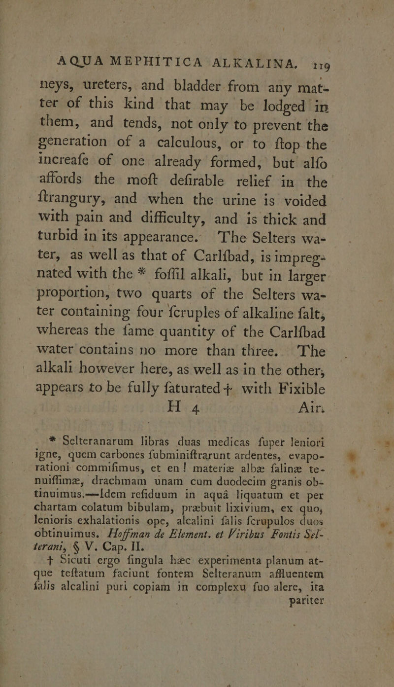 heys, ureters, and bladder from any mat- ter of this kind that may be lodged in them, and tends, not only to prevent the generation of a calculous, or to ftop the increafe of one already formed, but alfo affords the moft defirable relief in the {trangury, and when the urine is voided with pain and difficulty, and is thick and turbid in its appearance. The Selters wa- ter, as well as that of Carlfbad, is Impreg- nated with the * foffil alkali, but in larger proportion, two quarts of the Selters wa- ter containing four fcruples of alkaline falt, whereas the fame quantity of the Carlfbad Water contains no more than three. The alkali however here, as well as in the other; appears to be fully faturated+ with Fixible H 4 Airs | * Selteranarum libras duas medicas fuper leniori igne, quem carbones fubminiftrarunt ardentes, evapo- _ rationi commifimus, et en! materiz albe faline te- nuiffimz, drachmam unam cum duodecim granis ob- tinuimus.—Idem refidaum in aqua liquatum et per chartam colatum bibulam, prebuit lixivium, ex quo, _ Tenioris exhalationis ope, alcalini falis ferupulos duos obtinuimus. Hoffman de Element. et Viribus Fontis Sel- terani, § V. Cap. II. + Sicuti ergo fingula hec experimenta planum at- que teftatum faciunt fontem Selteranum affluentem falis alcalini puri copiam in complexu fuo alere, ita ; . pariter