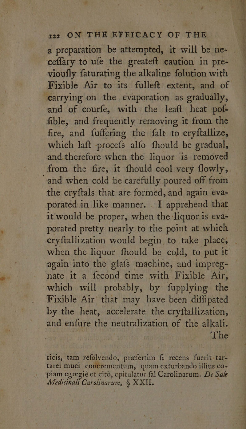 ceflary to ufe the greateft caution in pre- vioufly faturating the alkaline folution with carrying on the. evaporation as gradually, and of courfe, with the leaft heat pof- fible, and frequently removing it from the fire, and fuffering the falt to cryftallize, which laft procefs alfo fhould be gradual, and therefore when the liquor ‘is removed the cryitals that are formed, and again eva- porated in like manner. . I apprehend that porated pretty nearly to the point at which cryftallization would begin to take place, again into the glafs machine, and impreg- nate it a fecond time with Fixible Air, which will probably, by fupplying the ‘Fixible Air that may have been diffipated by the heat, accelerate the cryftallization, and enfure the neutralization of the alkali. The ‘ticis, tam refolvendo, preaefertim fi recens fuerit: tar- tarei muci concrementum, quam exturbando illius co- piam egregié et cito, opitulatur fal Carolinarum. De Sale Wedicinal Lurelaseuias § XXII. Saas