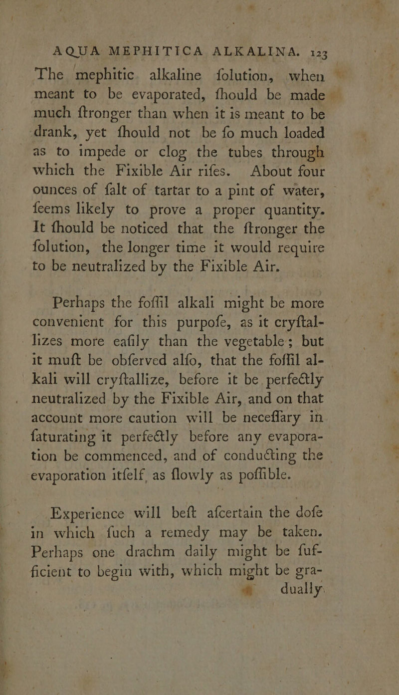 The mephitic alkaline folution, when — meant to be evaporated, fhould be made much {tronger than when it is meant to be drank, yet fhould not be fo much loaded as to impede or clog the tubes through which the Fixible Air rifes. About four ounces of falt of tartar to a pint of water, © feems likely to prove a proper quantity. It fhould be noticed that the ftronger the folution, the longer time it would require to be neutralized by the Fixible Air. Perhaps the foffil alkali might be more convenient for this purpofe, as it cryftal- _Jizes more eafily than the vegetable; but it muft be obferved alfo, that the foffil al-_ kali will cryftallize, before it be. perfectly neutralized by the Fixible Air, and on that account more caution will be neceflary in faturating it perfectly before any evapora- tion be commenced, and of conducting the evaporation itfelf, as flowly as poffible. Experience will beft afcertain the dofe in which fuch a remedy may be taken. Perhaps one drachm daily might be fuf- ficient to begin with, which might be gra- | *® dually