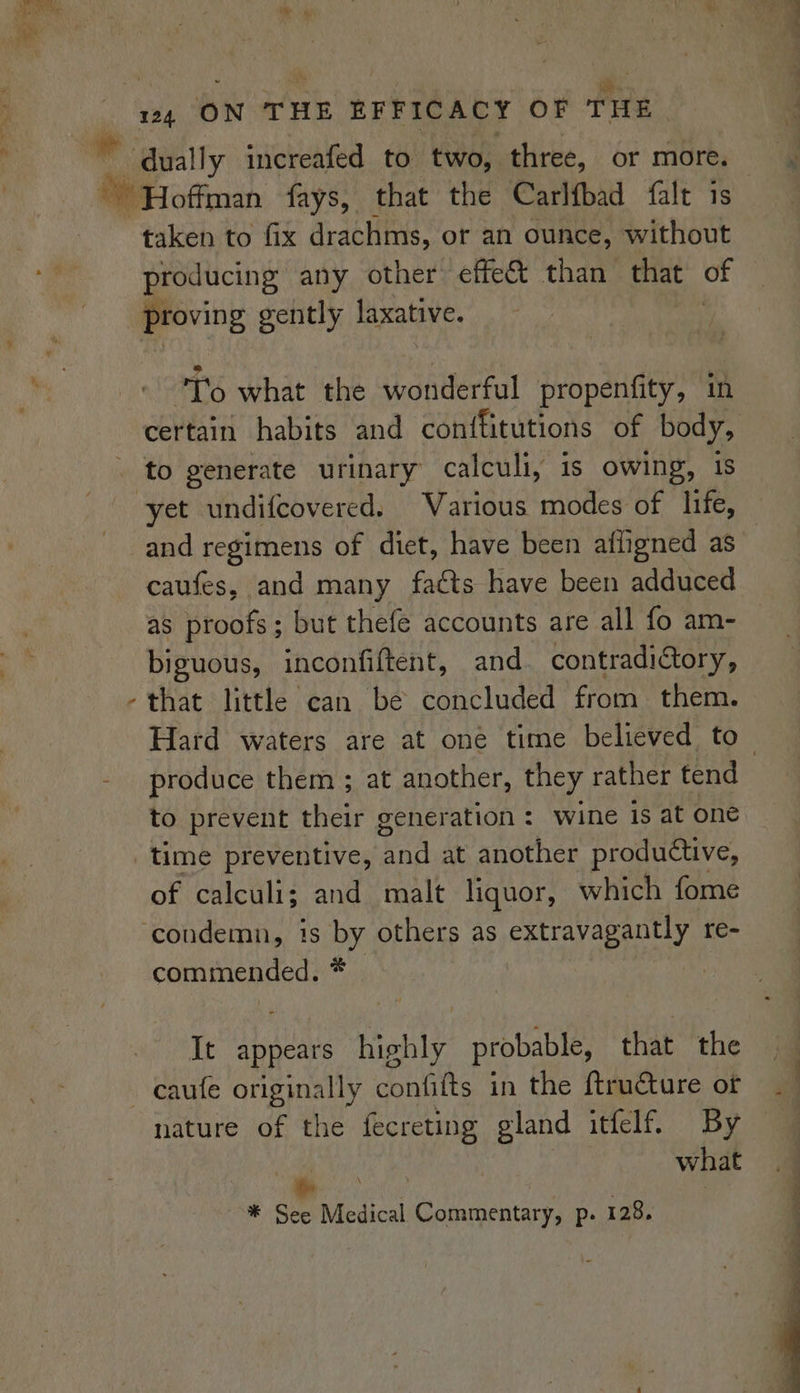 taken to fix drachms, or an ounce, without producing any other effe&amp; than that of proving gently laxative. To what the wonderful propenfity, in to generate urinary calculi, is owing, 1 and regimens of diet, have been afligned as caufes, and many fatts have been adduced as proofs; but thefe accounts are all fo am- biguous, inconfiftent, and contradictory, that little can be concluded from them. produce them ; at another, they rather tend to prevent their generation : wine is at one time preventive, ‘and at another productive, of calculi; and malt liquor, which fome commended. * It appears highly probable, that the nature of the fecreting gland itfelf. By what Pe ioe ~—* See Medical Commentary, p. 128.