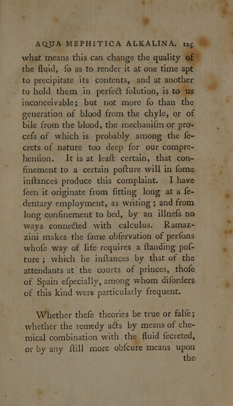 what means this can change the quality ( the fluid, fo as to render it at one time apt to precipitate its contents, and at another to hold them in perfect folution, is to us inconceivable; but not more fo than the generation of blood from the chyle, or of cefs of which is probably among the fe- crets of nature too deep for our compre- henfion. It is at leaft certain, that con- inftances produce this complaint. I have {een it originate from fitting long at a fe- long confinement to bed, by an illnefs no ways connected with calculus. Ramaz- zini makes the fame obfervation of perfons whofe way of life requires a ftanding pof- ture ; which he inftances by that of the attendants at the courts of princes, thofe of Spain efpecially, among whom diforders of this kind were particularly peer ether thefe theories be fete or fale: mical combination with the fluid fecreted, * or by any ftill more obfcure means upon the
