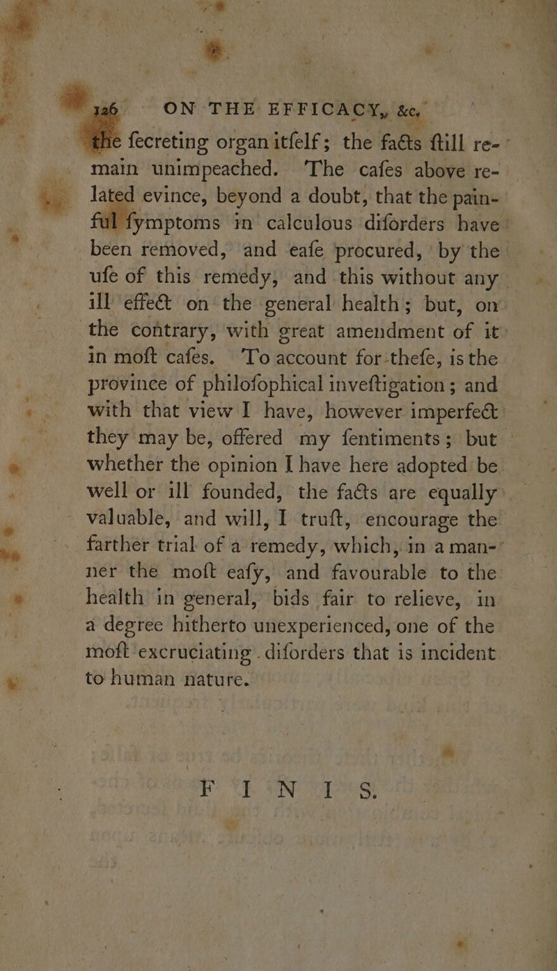 y a7 ‘ . i ‘ ON THE EFFICACY, Bey main unimpeached. The cafes above re- lated evince, beyond a doubt, that the pain- been removed, and eafe procured, ' by the in moft cafes. To account for-thefe, is the province of philofophical inveftigation ; and ner the moft eafy, and favourable to the health in general, bids fair to relieve, in a degree hitherto unexperienced, one of the moft excruciating . diforders that is incident to human nature. rtf ON cg
