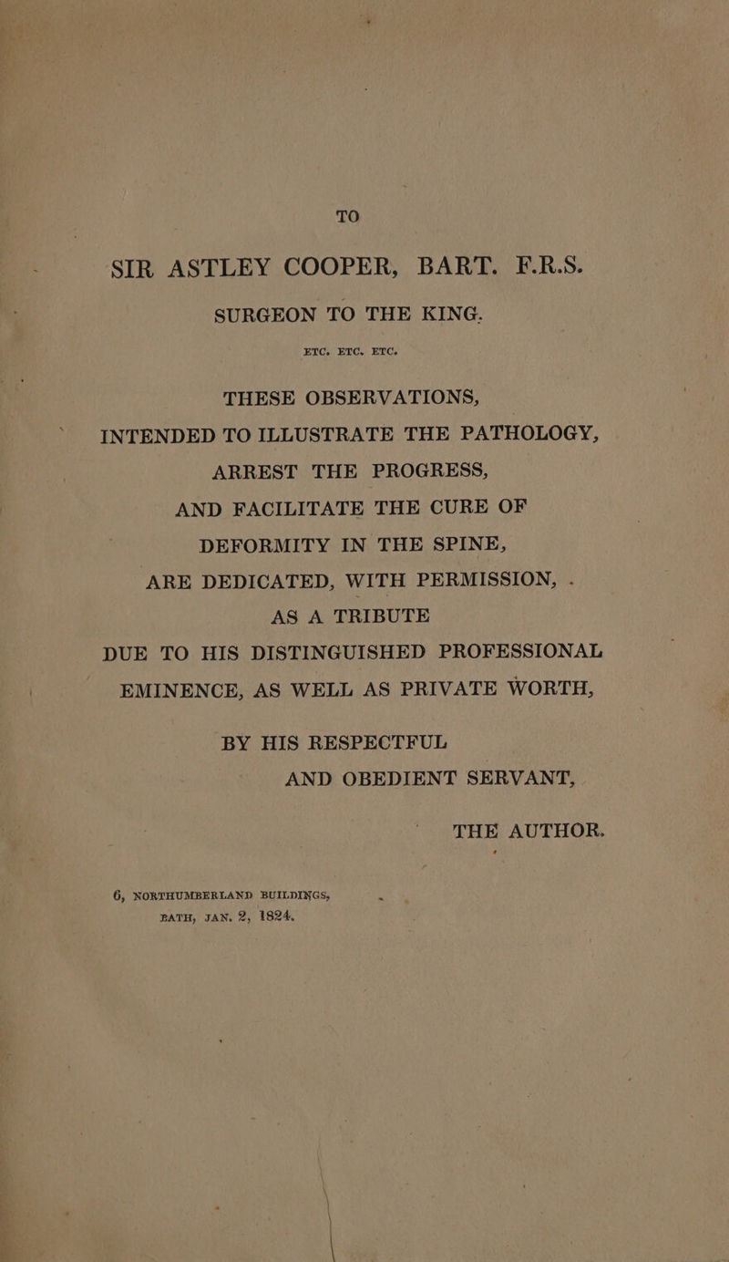 TO SIR ASTLEY COOPER, BART. F.R.S. SURGEON TO THE KING. ETC. ETC, ETC. THESE OBSERVATIONS, INTENDED TO ILLUSTRATE THE PATHOLOGY, ARREST THE PROGRESS, AND FACILITATE THE CURE OF DEFORMITY IN THE SPINE, ARE DEDICATED, WITH PERMISSION, . AS A TRIBUTE DUE TO HIS DISTINGUISHED PROFESSIONAL EMINENCE, AS WELL AS PRIVATE WORTH, BY HIS RESPECTFUL AND OBEDIENT SERVANT, THE AUTHOR. 6, NORTHUMBERLAND BUILDINGS, BATH, JAN. 2, 1824,