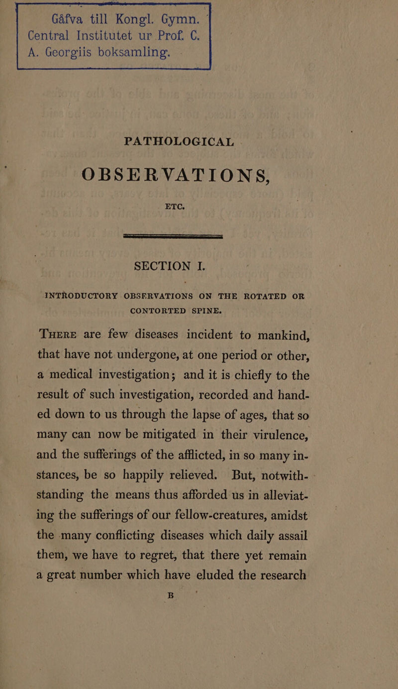 Gafva till Kongl. Gymn. | Central Institutet ur Prof. C. A. Georgiis boksamling. PATHOLOGICAL OBSERVATIONS, ETC. SECTION I. INTRODUCTORY OBSFRVATIONS ON THE ROTATED OR CONTORTED SPINE. TuHERE are few diseases incident to mankind, that have not undergone, at one period or other, a medical investigation; and it is chiefly to the result of such investigation, recorded and hand- ed down to us through the lapse of ages, that so many can now be mitigated in their virulence, and the sufferings of the afflicted, in so many in- stances, be so happily relieved. But, notwith- standing the means thus afforded us in alleviat- ing the sufferings of our fellow-creatures, amidst the many conflicting diseases which daily assail them, we have to regret, that there yet remain a great number which have eluded the research