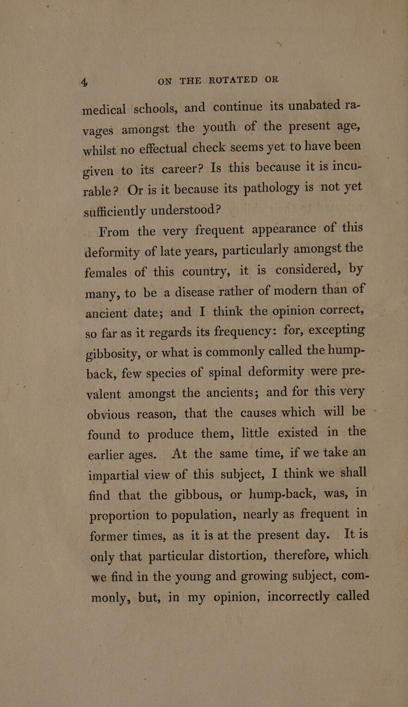 medical schools, and continue its unabated ra- vages amongst the youth of the present age, whilst no effectual check seems yet to have been given to its career? Is this because it is incu- rable? Or is it because its pathology is not yet sufficiently understood? From the very frequent appearance of this deformity of late years, particularly amongst the females of this country, it is considered, by many, to be a disease rather of modern than of ancient date; and I think the opinion correct, so far as it regards its frequency: for, excepting gibbosity, or what is commonly called the hump- back, few species of spinal deformity were pre- valent amongst the ancients; and for this very obvious reason, that the causes which will be - found to produce them, little existed in the earlier ages. At the same time, if we take an impartial view of this subject, I think we shall find that the gibbous, or hump-back, was, in proportion to population, nearly as frequent in former times, as it is at the present day. It is only that particular distortion, therefore, which we find in the young and growing subject, com- monly, but, in my opinion, incorrectly called