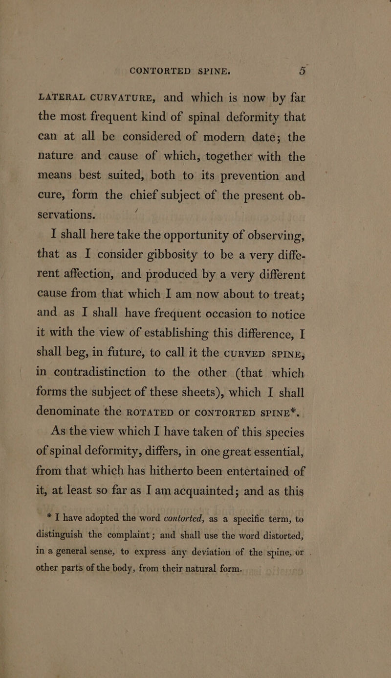LATERAL CURVATURE, and which is now by far the most frequent kind of spinal deformity that can at all be considered of modern date; the nature and cause of which, together with the means best suited, both to its prevention and cure, form the chief subject of the present ob- servations. i | I shall here take the opportunity of observing, that as I consider gibbosity to be a very diffe- rent affection, and produced by a very different cause from that which I am now about to treat; and as I shall have frequent occasion to notice it with the view of establishing this difference, I shall beg, in future, to call it the curveD spins, in contradistinction to the other (that which forms the subject of these sheets), which I shall denominate the ROTATED or CONTORTED SPINE*. As the view which I have taken of this species of spinal deformity, differs, in one great essential, from that which has hitherto been entertained of it, at least so far as I am acquainted; and as this * I have adopted the word contorted, as a specific term, to distinguish the complaint; and shall use the word distorted, in a general sense, to express any deviation of the spine,-or . other parts of the body, from their natural form.