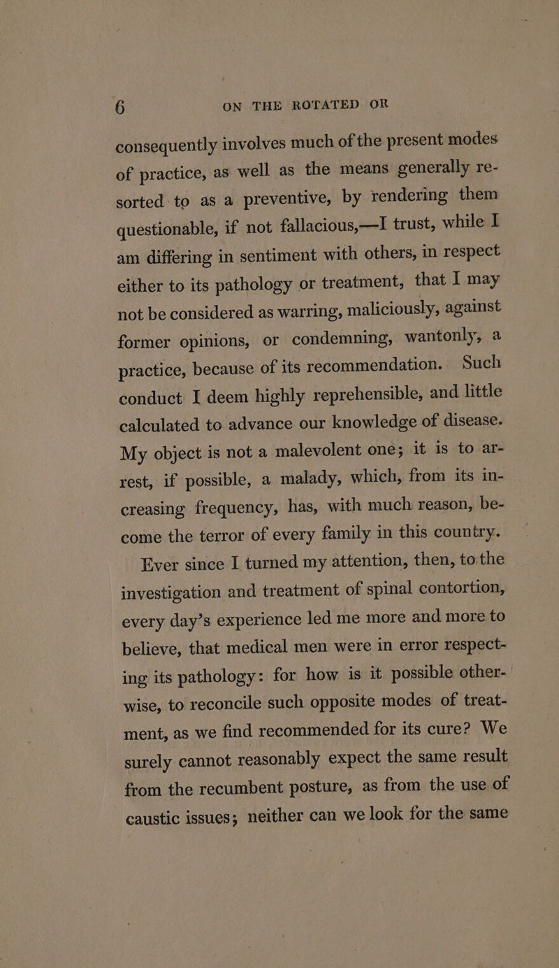 consequently involves much of the present modes of practice, as well as the means generally re- sorted to as a preventive, by rendering them questionable, if not fallacious,—I trust, while I am differing in sentiment with others, in respect either to its pathology or treatment, that I may not be considered as warring, maliciously, against former opinions, or condemning, wantonly, a practice, because of its recommendation. _ Such conduct I deem highly reprehensible, and little calculated to advance our knowledge of disease. My object is not a malevolent one; it is to ar- rest, if possible, a malady, which, from its in- creasing frequency, has, with much reason, be- come the terror of every family in this country. Ever since I turned my attention, then, tothe investigation and treatment of spinal contortion, every day’s experience led me more and more to believe, that medical men were in error respect- ing its pathology: for how is it possible other- wise, to reconcile such opposite modes of treat- ment, as we find recommended for its cure? We surely cannot reasonably expect the same result from the recumbent posture, as from the use of caustic issues; neither can we look for the same